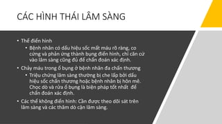 CÁC HÌNH THÁI LÂM SÀNG
• Thể điển hình
• Bệnh nhân có dấu hiệu sốc mất máu rõ ràng, co
cứng và phản ứng thành bụng điển hình, chỉ căn cứ
vào lâm sàng cũng đủ để chẩn đoán xác định.
• Chảy máu trong ổ bụng ở bệnh nhân đa chấn thương
• Triệu chứng lâm sàng thường bị che lấp bởi dấu
hiệu sốc chấn thương hoặc bệnh nhân bị hôn mê.
Chọc dò và rửa ổ bụng là biện pháp tốt nhất để
chẩn đoán xác định.
• Các thể không điển hình: Cần được theo dõi sát trên
lâm sàng và các thăm dò cận lâm sàng.
 