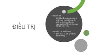 ĐIỀU TRỊ
• Nguyên tắc
• Khi đã chẩn đoán xác đinh là
chảy máu trong ổ bụng cần
phải phẫu thuật cấp cứu
ngay dưới sự hồi sức tích cực
bằng truyền máu.
• Mục đích của phẫu thuật
• Cầm máu và giải quyết các
tổn thương
 