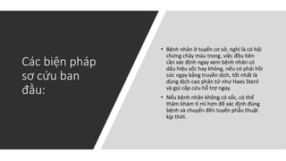 Các biện pháp
sơ cứu ban
đầu:
• Bệnh nhân ở tuyến cơ sở, nghi là có hội
chứng chảy máu trong, việc đều tiên
cần xác định ngay xem bệnh nhân có
dấu hiệu sốc hay không, nếu có phải hồi
sức ngay bằng truyền dịch, tốt nhất là
dùng dịch cao phân tử như Haes Steril
và gọi cấp cứu hỗ trợ ngay.
• Nếu bệnh nhân không có sốc, có thể
thăm khám tỉ mỉ hơn để xác định đúng
bệnh và chuyển đến tuyến phẫu thuật
kịp thời.
 