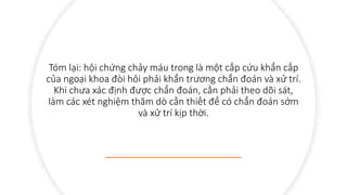 Tóm lại: hội chứng chảy máu trong là một cấp cứu khẩn cấp
của ngoại khoa đòi hỏi phải khẩn trương chẩn đoán và xử trí.
Khi chưa xác định được chẩn đoán, cần phải theo dõi sát,
làm các xét nghiệm thăm dò cần thiết để có chẩn đoán sớm
và xử trí kịp thời.
 