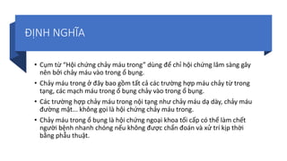ĐỊNH NGHĨA
• Cụm từ “Hội chứng chảy máu trong” dùng để chỉ hội chứng lâm sàng gây
nên bởi chảy máu vào trong ổ bụng.
• Chảy máu trong ở đây bao gồm tất cả các trường hợp máu chảy từ trong
tạng, các mạch máu trong ổ bụng chảy vào trong ổ bụng.
• Các trường hợp chảy máu trong nội tạng như chảy máu dạ dày, chảy máu
đường mật... không gọi là hội chứng chảy máu trong.
• Chảy máu trong ổ bụng là hội chứng ngoại khoa tối cấp có thể làm chết
người bệnh nhanh chóng nếu không được chẩn đoán và xử trí kịp thời
bằng phẫu thuật.
 