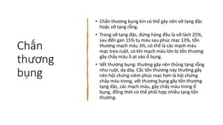 Chấn
thương
bụng
• Chấn thương bụng kín có thể gây nên vỡ tạng đặc
hoặc vỡ tạng rỗng.
• Trong vỡ tạng đặc, đứng hàng đầu là vỡ lách 25%,
sau đến gan 15% tụ máu sau phúc mạc 13%, tổn
thương mạch máu 3%, có thể là các mạch máu
mạc treo ruột, có khi mạch máu lớn bị tổn thương
gây chảy máu ồ ạt vào ổ bụng.
• Vết thương bụng: thường gây nên thủng tạng rỗng
như ruột, dạ dày. Cấc tổn thương này thường gây
nên hội chứng viêm phúc mạc hơn là hội chứng
chảy máu trong, vết thương bụng gây tổn thương
tạng đặc, các mạch máu, gây chảy máu trong ổ
bụng, đồng thời có thể phối hợp nhiều tạng tổn
thương.
 
