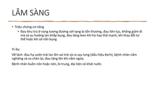 LÂM SÀNG
• Triệu chứng cơ năng
• Đau khu trú ở vùng tương đương với tạng bị tổn thương, đau liên tục, không giảm đi
mà có xu hướng lan khắp bụng, đau tăng leen khi ho hay thở mạnh, khi thay đổi tư
thế hoặc khi sờ nắn bụng
Ví dụ:
Vỡ lách: đau hạ sườn trái lan lên vai trái và ra sau lưng (dấu hiệu Kerh), bệnh nhân nằm
nghiêng và co chân lại, đau tăng lên khi nằm ngửa.
Bệnh nhân buồn nôn hoặc nôn, bí trung, đại tiện có khát nước.
 