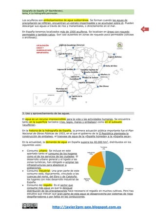 Geografía de España (2º Bachillerato).
tema_4 La hidrografía peninsular.
http://javier2pm-geo.blogspot.com.es
10
Los acuíferos son embolsamientos de agua subterránea. Se forman cuando las aguas de
precipitación se infiltran, encuentran un estrato impermeable y se acumulan sobre él. Pueden
descargar sus aguas a través de ríos y manantiales, o directamente en el mar.
En España tenemos localizados más de 1000 acuíferos. Se localizan en áreas con roquedo
permeable y también calizo. Son casi ausentes en zonas de roquedo poco permeable (silíceas
o arcillosas).
3. Uso y aprovechamiento de las aguas.
El agua es un recurso imprescindible para la vida y las actividades humanas. Se encuentra
tanto en la superficie terrestre (ríos, lagos, mares y embalses) como en el subsuelo
(acuíferos).
En la historia de la hidrografía de España, la primera actuación pública importante fue el Plan
Nacional de Obras Públicas de 1933, en el que el gobierno de la II República planteaba la
construcción de embalses, el trasvase de agua de la «España húmeda» a la «España seca».
En la actualidad, la demanda de agua en España supera los 40.000 hm3
, distribuidos en los
siguientes usos:
 Consumo urbano: Se incluye en este
apartado tanto el consumo de los hogares
como el de los servicios de las ciudades. El
desarrollo urbano general y el ligado a las
zonas turísticas, han obligado a ampliar las
infraestructuras para abastecer a
poblaciones.
 Consumo industrial: Una gran parte de este
consumo está, lógicamente, vinculado a las
cuencas del norte, del Ebro y de Cataluña,
los lugares con más desarrollo industrial de
España.
 Consumo del regadío: Es el sector que
consume más agua ya que la desigual
distribución de las precipitaciones hace necesario el regadío en muchos cultivos. Pero hay
estudios que indican que gran parte de esta agua se desaprovecha por sistemas de riego
despilfarradores o por fallos en las conducciones.
 