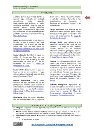 Geografía de España (2º Bachillerato).
tema_4 La hidrografía peninsular.
http://javier2pm-geo.blogspot.com.es
12
Vocabulario.
Acuífero. Estrato subterráneo donde se
acumula agua infiltrada en cantidad,
normalmente entre roquedos
impermeables. Los acuíferos se suelen
aprovechar mediante captación para uso
humano, agrario, incluso industrial.
Constituyen un reservorio de agua dulce
muy importante, por lo que debemos evitar
por todos los medios su contaminación. Ej:
Mapa de Acuíferos
Cauce. Lecho o terreno por el que discurren
los ríos, arroyos y torrentes, que suele
corresponder con la línea que une los
puntos más bajos del valle fluvial. Ej:
Fotografía. Cauce de un río con poco caudal
en la provincia de Cádiz
Caudal absoluto. Cantidad de agua por
unidad de tiempo que fluye por una
corriente de un río o arroyo en un lugar
determinado. Se mide en m3
/s en las
estaciones de aforo. Ej: Mapa de
Coeficientes de caudal.
Caudal relativo. Es el volumen de agua que
lleva un río en un momento y lugar
determinado en relación a la superficie de la
cuenca. Se mide en l/s/km2
.
Cuenca hidrográfica. Espacio entre
divisorias de agua recorrido por un río
principal y sus afluentes. Desde un punto de
vista institucional, la administración de este
espacio recae en las Confederaciones
Hidrográficas. Ej: Mapa de Demarcaciones
hidrográficas
Escorrentía. Agua de lluvia y deshielos
que discurre libremente por la superficie
de un terreno hasta alcanzar finalmente
el colector principal. Aumenta si las
precipitaciones son abundantes y
disminuye en proporción inversa a las
temperaturas.
Estiaje. Fenómeno que consiste en la
disminución de los caudales de los cursos
fluviales durante épocas secas debido a la
escasez de precipitaciones. Ej: Mapa de
Coeficientes de caudal
Régimen fluvial. Hace referencia a la
evolución y variación del caudal de una
corriente a lo largo del año. Diversos
factores influyen en esa variación
estacional: climáticos, geológicos, bióticos.
Normalmente se clasifican en función de la
alimentación del río (pluvial, nival o mixto).
Ej: Mapa Tipos de régimen fluvial
Trasvase. Obra de ingeniería hidráulica que
conecta dos cuencas hidrográficas, una
excedentaria y otra deficitaria con el fin de
abastecer de agua a la cuenca de menor
caudal y de esta manera poder satisfacer
sus necesidades hídricas para consumo
humano, riego y otros usos. El trasvase más
significativo a nivel nacional es el del Tajo -
Segura. Ej: Fotografía. Trasvase Tajo -
Segura
Vertiente hidrográfica. Agrupación de
cuencas hidrográficas que tienen en común
el que todos sus ríos vierten el agua en el
mismo mar u océano. Ej: Mapa de
Demarcaciones hidrográficas y Juego
GeoSapiens. Cuencas hidrográficas
Comentario de un hidrograma.
Un hidrograma nos permite analizar el régimen fluvial (variaciones mensuales del caudal de un río). Para
ello tendremos en cuenta:
 Módulo o caudal absoluto medio anual (M o C): cantidad de agua que pasa por un punto de un río
por segundo, como media de varios años. Se mide en metros cúbicos por segundo (m3
/seg.).
 Coeficiente de caudal mensual (K): resultado de dividir el caudal medio de cada mes entre el caudal
anual:
o =1, sin variación de caudal.
 
