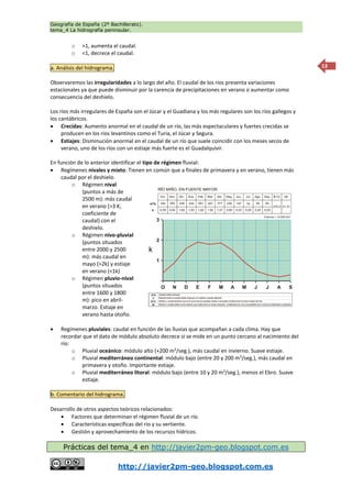 Geografía de España (2º Bachillerato).
tema_4 La hidrografía peninsular.
http://javier2pm-geo.blogspot.com.es
13
o >1, aumenta el caudal.
o <1, decrece el caudal.
a. Análisis del hidrograma.
Observaremos las irregularidades a lo largo del año. El caudal de los ríos presenta variaciones
estacionales ya que puede disminuir por la carencia de precipitaciones en verano o aumentar como
consecuencia del deshielo.
Los ríos más irregulares de España son el Júcar y el Guadiana y los más regulares son los ríos gallegos y
los cantábricos.
 Crecidas: Aumento anormal en el caudal de un río, las más espectaculares y fuertes crecidas se
producen en los ríos levantinos como el Turia, el Júcar y Segura.
 Estiajes: Disminución anormal en el caudal de un río que suele coincidir con los meses secos de
verano, uno de los ríos con un estiaje más fuerte es el Guadalquivir.
En función de lo anterior identificar el tipo de régimen fluvial:
 Regímenes nivales y mixto: Tienen en común que a finales de primavera y en verano, tienen más
caudal por el deshielo.
o Régimen nival
(puntos a más de
2500 m): más caudal
en verano (>3 K;
coeficiente de
caudal) con el
deshielo.
o Régimen nivo-pluvial
(puntos situados
entre 2000 y 2500
m): más caudal en
mayo (>2k) y estiaje
en verano (<1k)
o Régimen pluvio-nival
(puntos situados
entre 1600 y 1800
m): pico en abril-
marzo. Estiaje en
verano hasta otoño.
 Regímenes pluviales: caudal en función de las lluvias que acompañan a cada clima. Hay que
recordar que el dato de módulo absoluto decrece si se mide en un punto cercano al nacimiento del
río:
o Pluvial oceánico: módulo alto (+200 m3
/seg.), más caudal en invierno. Suave estiaje.
o Pluvial mediterráneo continental: módulo bajo (entre 20 y 200 m3
/seg.), más caudal en
primavera y otoño. Importante estiaje.
o Pluvial mediterráneo litoral: módulo bajo (entre 10 y 20 m3
/seg.), menos el Ebro. Suave
estiaje.
b. Comentario del hidrograma.
Desarrollo de otros aspectos teóricos relacionados:
 Factores que determinan el régimen fluvial de un río.
 Características específicas del rio y su vertiente.
 Gestión y aprovechamiento de los recursos hídricos.
Prácticas del tema_4 en http://javier2pm-geo.blogspot.com.es
 