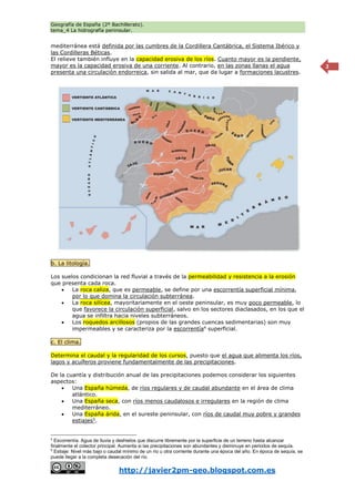Geografía de España (2º Bachillerato).
tema_4 La hidrografía peninsular.
http://javier2pm-geo.blogspot.com.es
2
mediterránea está definida por las cumbres de la Cordillera Cantábrica, el Sistema Ibérico y
las Cordilleras Béticas.
El relieve también influye en la capacidad erosiva de los ríos. Cuanto mayor es la pendiente,
mayor es la capacidad erosiva de una corriente. Al contrario, en las zonas llanas el agua
presenta una circulación endorreica, sin salida al mar, que da lugar a formaciones lacustres.
b. La litología.
Los suelos condicionan la red fluvial a través de la permeabilidad y resistencia a la erosión
que presenta cada roca.
 La roca caliza, que es permeable, se define por una escorrentía superficial mínima,
por lo que domina la circulación subterránea.
 La roca silícea, mayoritariamente en el oeste peninsular, es muy poco permeable, lo
que favorece la circulación superficial, salvo en los sectores diaclasados, en los que el
agua se infiltra hacia niveles subterráneos.
 Los roquedos arcillosos (propios de las grandes cuencas sedimentarias) son muy
impermeables y se caracteriza por la escorrentía4
superficial.
c. El clima.
Determina el caudal y la regularidad de los cursos, puesto que el agua que alimenta los ríos,
lagos y acuíferos proviene fundamentalmente de las precipitaciones.
De la cuantía y distribución anual de las precipitaciones podemos considerar los siguientes
aspectos:
 Una España húmeda, de ríos regulares y de caudal abundante en el área de clima
atlántico.
 Una España seca, con ríos menos caudalosos e irregulares en la región de clima
mediterráneo.
 Una España árida, en el sureste peninsular, con ríos de caudal muy pobre y grandes
estiajes5
.
4
Escorrentía. Agua de lluvia y deshielos que discurre libremente por la superficie de un terreno hasta alcanzar
finalmente el colector principal. Aumenta si las precipitaciones son abundantes y disminuye en periodos de sequía.
5
Estiaje: Nivel más bajo o caudal mínimo de un río u otra corriente durante una época del año. En época de sequía, se
puede llegar a la completa desecación del río.
 