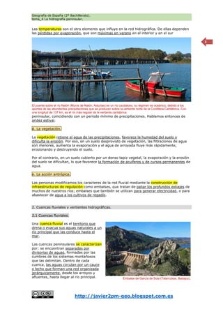 Geografía de España (2º Bachillerato).
tema_4 La hidrografía peninsular.
http://javier2pm-geo.blogspot.com.es
3
Las temperaturas son el otro elemento que influye en la red hidrográfica. De ellas dependen
las pérdidas por evaporación, que son máximas en verano en el interior y en el sur
peninsular, coincidiendo con un periodo mínimo de precipitaciones. Hablamos entonces de
aridez estival.
d. La vegetación.
La vegetación retiene el agua de las precipitaciones, favorece la humedad del suelo y
dificulta la erosión. Por eso, en un suelo desprovisto de vegetación, las filtraciones de agua
son menores, aumenta la evaporación y el agua de arroyada fluye más rápidamente,
erosionando y destruyendo el suelo.
Por el contrario, en un suelo cubierto por un denso tapiz vegetal, la evaporación y la erosión
del suelo se dificultan, lo que favorece la formación de acuíferos y de cursos permanentes de
agua.
e. La acción antrópica.
Las personas modificamos los caracteres de la red fluvial mediante la construcción de
infraestructuras de regulación como embalses, que tratan de paliar los profundos estiajes de
muchos de nuestros ríos; embalses que también se utilizan para generar electricidad, o para
abastecer de agua a los cultivos de regadío.
2. Cuencas fluviales y vertientes hidrográficas.
2.1 Cuencas fluviales.
Una cuenca fluvial es el territorio que
drena o evacua sus aguas naturales a un
río principal que las conduce hasta el
mar.
Las cuencas peninsulares se caracterizan
por: se encuentran separadas por
divisorias de aguas, formadas por las
cumbres de los sistemas montañosos
que las delimitan. Dentro de cada
cuenca, las aguas circulan por un cauce
o lecho que forman una red organizada
jerárquicamente, desde los arroyos y
afluentes, hasta llegar al río principal. Embalse de García de Sola (Talarrubias, Badajoz).
El puente sobre el río Nalón (Muros de Nalón, Asturias) es un río caudaloso, su régimen es oceánico, debido a los
aportes de las abundantes precipitaciones que se producen sobre la vertiente norte de la Cordillera Cantábrica. Con
una longitud de 137 km, es el río más regular de la vertiente cantábrica.
 
