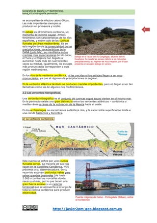 Geografía de España (2º Bachillerato).
tema_4 La hidrografía peninsular.
http://javier2pm-geo.blogspot.com.es
5
se acompañan de efectos catastróficos.
Las más importantes siempre se
producen en primavera y otoño.
El estiaje es el fenómeno contrario, un
momento de mínimo caudal. Ambos
fenómenos son característicos de los ríos
españoles, y sobre todo de las cuencas
fluviales del área mediterránea. Es en
esta región donde la torrencialidad de las
precipitaciones, características de la
DANA (gota fría), se manifiesta en las
crecidas más espectaculares (el río Júcar,
el Turia y el Mijares han llegado a
aumentar hasta más de cuatrocientas
veces su media). Igualmente, los estiajes
más pronunciados corresponden a esta
región mediterránea.
En los ríos de la vertiente cantábrica, ni las crecidas ni los estiajes llegan a ser muy
pronunciados, ya que el régimen de precipitaciones es regular.
En la vertiente atlántica también se producen crecidas importantes, pero no llegan a ser tan
llamativas como las de algunos ríos mediterráneos.
2.2 Las vertientes hidrográficas.
Una vertiente hidrográfica es el conjunto de cuencas cuyas aguas vierten en el mismo mar.
En la península existe una gran disimetría entre las vertientes atlánticas – cantábrica y
mediterránea a causa de la inclinación de la Meseta hacia el oeste
En los archipiélagos no encontramos auténticos ríos, y la escorrentía superficial se limita a
una red de barrancos y torrentes.
a) La vertiente cantábrica.
Esta cuenca se define por unos cursos
fluviales cortos. La mayoría de sus ríos
nacen en la Cordillera Cantábrica, muy
próximos a su desembocadura. En su
recorrido excavan profundos valles para
salvar grandes desniveles (de hasta
2.000 m) entre las montañas donde
nacen y el mar, por lo que tienen una
gran fuerza erosiva y un carácter
torrencial que se aprovecha a lo largo de
toda la cornisa cantábrica para producir
electricidad.
Estiaje en el cauce del río Gargáligas, afluente del río
Guadiana. Su caudal es escaso debido a las reducidas
precipitaciones y su régimen es muy irregular, por lo que
presenta un acusado estiaje en verano.
Puente colgante de Getxo - Portugalete (Bilbao), sobre
el río Nervión.
 