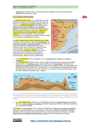 Geografía de España (2º Bachillerato).
tema_4 La hidrografía peninsular.
http://javier2pm-geo.blogspot.com.es
8
subtropical, aunque el de su principal afluente, el Genil, que nace cerca de Sierra
Nevada, tiene influencia nival.
c) La vertiente mediterránea.
La vertiente mediterránea, es la segunda de mayor
extensión después de la atlántica. Se extiende, de
norte a sur, desde Girona hasta Gibraltar. Hacia el
interior, la divisoria de aguas de la vertiente está
definida por el Sistema Ibérico y los Sistemas
Béticos; este aspecto condiciona las características
de sus cuencas fluviales, puesto que, salvo el río
Ebro, todos son cursos de pequeña o mediana
longitud, cuencas reducidas, y pronunciadas
pendientes en sus cabeceras, debido a la proximidad
de los relieves montañosos a la costa.
El clima mediterráneo explica la pobreza del caudal
de estos cursos fluviales y su gran irregularidad, con
frecuentes crecidas y acusados estiajes, a los que se
suma una elevada evapotranspiración, que
contribuye aún más a reducir el caudal de estos
ríos. De hecho, muchos de ellos son cursos
intermitentes, torrentes o ramblas, que solo en
ocasiones llevan el agua de unas intensas
precipitaciones (generalmente otoñales) con
consecuencias, muchas veces, catastróficas.
 Los ríos catalanes (Ter y Llobregat), con un régimen nivo - pluvial, son cortos y
caudalosos.
 Los ríos levantinos (Mijares, Turia, Júcar y Segura) tienen unas cuencas de pequeñas
dimensiones, un régimen pluvial, caudal pobre y gran irregularidad interanual, con
peligrosas crecidas otoñales debidas a la gota fría. En algunos casos, las necesidades de
agua para el consumo humano y la agricultura, ha necesitado de complicados trasvases
de agua desde la cabecera de otras cuencas y a lo largo de cientos de kilómetros. Entre
los más conocidos: trasvase Tajo – Segura.
 Los ríos meridionales (Almanzora y Guadalhorce) tienen un régimen pluvial subtropical.
Son muy cortos, rápidos e irregulares, de difícil aprovechamiento y, como los levantinos,
con frecuentes crecidas.
El río Ebro es una excepción en la vertiente mediterránea. Nace en la Cordillera Cantábrica
(Reinosa, Cantabria), por lo que su cabecera es lluviosa; atraviesa la depresión del Ebro,
donde la aridez se impone en la parte central, y, tras pasar el Sistema Costero - Catalán,
desemboca en el Mediterráneo formando un delta con los materiales que arrastra.
 