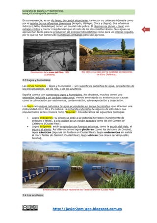 Geografía de España (2º Bachillerato).
tema_4 La hidrografía peninsular.
http://javier2pm-geo.blogspot.com.es
9
En consecuencia, es un río largo, de caudal abundante, tanto por su cabecera húmeda como
por el aporte de sus afluentes pirenaicos (Aragón, Gállego, Cinca y Segre). Sus afluentes
ibéricos (Jalón, Guadalope) tienen un caudal más pobre. El régimen es pluvio - nival, con
estiajes cortos y menor irregularidad que el resto de los ríos mediterráneos. Sus aguas se
aprovechan tanto para la producción de energía hidroeléctrica como para un intenso regadío,
por lo que se han construido numerosos embalses para uso agrícola.
2.3 Lagos y humedales.
Las zonas húmedas – lagos y humedales – son superficies cubiertas de agua, procedentes de
las precipitaciones, de los ríos, o de los acuíferos.
España cuenta con numerosos lagos y humedales. No obstante, muchos tienen una
extensión reducida y un carácter estacional, viendo amenazada su existencia por causas
como la colmatación por sedimentos, contaminación, sobreexplotación y desecación.
Los lagos son masas naturales de agua acumuladas en zonas deprimidas, que alcanzan una
profundidad entre 10 y 15 metros. La reducida extensión de algunos de ellos hace que
popularmente se les conozca como “lagunas”. Consideramos las siguientes tipologías:
 Lagos endógenos: su origen se debe a la tectónica terrestre (hundimiento de
pliegues o fallas), o a la acción de un volcán apagado como los del Campo de
Calatrava (Ciudad Real).
 Lagos exógenos: están originados por fuerzas externas, como la acción del hielo, el
agua o el viento. Así diferenciamos lagos glaciares (como los del circo de Gredos),
lagos cársticos (lagunas de Ruidera en Ciudad Real), lagos endorreicos sin salida
al mar (Tablas de Daimiel, Ciudad Real), lagos eólicos (las closes del Ampurdán,
Girona).
2.4 Los acuíferos.
Construcción de la presa del Ebro, 1952
(Cantabria).
Río Ebro a su paso por la localidad de Bascones
de Ebro (Palencia).
Embarcadero en el parque nacional de las Tablas de Daimiel (Ciudad Real)
 