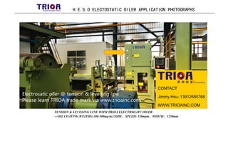 H.E.S.O ELECTOSTATIC OILER APPLICATION PHOTOGRAPHS
TENSION & LEVELING LINE WITH TRIOA ELECTRSOATC OILER
---OIL COATING WEITHG:100-500mg/m2/SIDE，SPEED: 550mpm，WIDTH：1250mm
CONTACT
Jimmy Hsu：
13912680768
WWW.TRIOAINC.COM
 