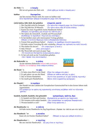 der Hals / ¨e ï ëáéìüò
Mir tut seit gestern der Hals weh. (Áðü å÷èÝò ìå ðïíÜåé ï ëáéìüò ìïõ.)
haltbar äéáôçñåßôáé
Auf den meisten Waren steht, bis wann sie haltbar sind.
(Óôá ðåñéóóüôåñá ôñüöéìá áíáãñÜöåôáé ìÝ÷ñé ðüôå äéáôçñïýíôáé.)
(sich) halten, hält, hielt, hat gehalten óôáìáôþ, êñáôþ
1. Der Zug hält nicht bis Stuttgart. (Ôï ôñÝíï äåí óôáìáôÜ ìå÷ñé ôçí ÓôïõôãêÜñäç.)
2. Der Zug hält hier 20 Minuten. (Ôï ôñÝíï êÜíåé åäþ 20 ëåðôÜ óôÜóç.)
3. Kannst du einen Augenblick meine Handtasche halten?
(Ìðïñåßò íá êñáôÞóåéò ìéá óôéãìÞ ôçí ôóÜíôá ìïõ ;)
4. Wir halten die Zeitschrift „Technik und Wissenschaft“.
(Åêäßäïõìå ôï ðåñéïäéêü <<Ôå÷íéêÞ êáé åðéóôÞìç>>)
5. Er hat darüber einen sehr interessanten Vortrag gehalten.
(Åäùóå ãé’áõôü [ôï èÝìá] ìéá ðïëý åíäéáöÝñïõóá äéÜëåîç.)
6. Fenster bitte geschlossen halten! (ÁöÞóôå ôá ðáñÜèõñá êëåéóôÜ ðáñáêáëþ.)
7. Ich halte seinen Vorschlag für sehr vernünftig. (Èåùñþ ôçí ðñüôáóÞ ôïõ ðïëý ëïãéêÞ.)
8. Was halten Sie davon? (Ôé ãíþìç Ý÷åôå ãé’áõôü ;)
9. Halt, Polizei! (Áëô, áóôõíïìßá !)
10. Die Wurst hält sich noch ein paar Tage.
(Ôï ëïõêÜíéêï äéáôçñåßôáé áêüìç ìåñéêÝò ìÝñåò.)
11. Er hat sich nicht an die Vorschriften gehalten.
(Äåí ôÞñçóå ôïõò êáíïíéóìïýò.)
die Haltestelle / n ç óôÜóç
An der nächsten Haltestelle müssen wir aussteigen.
(ÐñÝðåé íá êáôÝâïõìå óôçí åðüìåíç óôÜóç.)
die Hand / ¨e ôï ÷Ýñé
1. Er hatte einen Brief in der Hand. (Åß÷å Ýíá ãñÜììá óôï ÷Ýñé.)
2. Er gab jedem von uns die Hand. (Åäùóå óå êáèÝíá áðü ìáò ôï ÷Ýñé.)
3. Das ist feinste Handarbeit. (Áõôü åßíáé åñãáóßá ìå ôï ÷Ýñé õøçëÞò ôå÷íéêÞò.)
4. Sie macht gern Handarbeiten. (ÊÜíåé ðïëý åõ÷áñßóôùò åñãü÷åéñá.)
der Handel / ôï åìðüñéï
Der Handel mit den Ländern der Europäischen Gemeinschaft hat in den letzten Jahren stark
zugenommen.
(Ôï åìðüñéï ìå ôá êñÜôç ôçò åõñùðáúêÞò êïéíüôçôáò áõîÞèçêå ðïëý ôá ôåëåõôáßá
÷ñüíéá.)
handeln, handelt, handelte, hat gehandelt åìðïñåýïìáé, ðñÜôôù, äñù
1. Er handelt mit Obst und Gemüse. (Åìðïñåýåôáé ìå öñïýôá êáé ëá÷áíéêÜ.)
2. Wir konnten nicht anders handeln. (Äåí ìðïñïýóáìå íá ðñÜîïõìå äéáöïñåôéêÜ.)
3. Worum handelt es sich? (Ðåñß ôßíïò ðñüêåéôáé ;)
die Handtasche / n ç ôóÜíôá
Ich habe meine Handtasche im Zug liegenlassen. (Áöçóá ôçí ôóÜíôá ìïõ óôï ôñÝíï.)
das Handtuch / ¨er ç ðåôóÝôá
Kann ich ein frisches Handtuch haben? (Ìðïñþ íá Ý÷ù ìßá êáèáñÞ ðåôóÝôá ;)
der Handwerker / - ï ôå÷íßôçò
Bei uns sind die Handwerker. (Óå ìáò åßíáé ïé ôå÷íßôåò.)
 