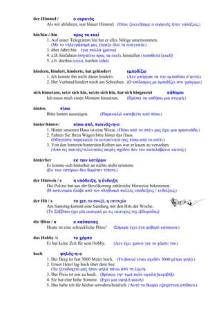 der Himmel / ï ïõñáíüò
Als wir abfuhren, war blauer Himmel. (Ïôáí îåêéíÞóáìå ï ïõñáíüò Þôáí ãáëÜæéïò.)
hin/hin-/-hin ðñïò ôá åêåß
1. Auf unser Telegramm hin hat er alles Nötige unternommen.
(Ìå ôï ôçëåãñÜöçìÜ ìáò Ýðñáîå üëá ôá áíáãêáßá.)
3. über Jahre hin (ãéá ðïëëÜ ÷ñüíéá)
4. z.B. hinfahren (ðçãáßíù ðñïò ôá åêåß), hinstellen (ôïðïèåôþ [åêåß])
5. z.b. dorthin (åêåß), hierhin (åäþ)
hindern, hindert, hinderte, hat gehindert åìðïäßæù
1. Ich konnte ihn nicht daran hindern. (Äåí ìðüñåóá íá ôïí åìðïäßóù ó’áõôü.)
2. Der Verband hindert mich am Schreiben. (Ï åðßäåóìïò ìå åìðïäßæåé óôï ãñÜøéìï.)
sich hinsetzen, setzt sich hin, setzte sich hin, hat sich hingesetzt êÜèïìáé
Ich muss mich einen Moment hinsetzen. (ÐñÝðåé íá êáèÞóù ìéá óôéãìÞ.)
hinten ðßóù
Bitte hinten aussteigen. (Ðáñáêáëþ êáôåâåßôå áðü ðßóù.)
hinter/hinter- ðßóù áðü, ðéóéíüò-ç-ï
1. Hinter unserem Haus ist eine Wiese. (Ðßóù áðü ôï óðßôé ìáò Ý÷åé ìéá ðñáóéíÜäá.)
2. Fahren Sie Ihren Wagen bitte hinter das Haus.
(Ïäçãåßóôå ðáñáêáëþ ôï áõôïêßíçôü óáò ðßóù áðü ôï óðßôé.)
3. Von den hinteren/hintersten Reihen aus war er kaum zu verstehen.
(Áðü ôéò ðéóéíÝò/ôåëåõôáßåò óåéñÝò ó÷åäüí äåí ôïí êáôáëÜâáéíå êáíåßò.)
hinterher åê ôùí õóôÝñùí
Er konnte sich hinterher an nichts mehr erinnern.
(Åê ôùí õóôÝñùí äåí èõìüôáí ôßðïôå.)
der Hinweis / e ç õðüäåéîç, ç Ýíäåéîç
Die Polizei hat aus der Bevölkerung zahlreiche Hinweise bekommen.
(Ç áóôõíïìßá Ýëáâå áðü ôïí ðëçèõóìü ðïëëÝò õðïäåßîåéò / åíäåßîåéò.)
der Hit / s ôï ÷éô, το σουξέ, η επιτυχία
Am Samstag kommt eine Sendung mit den Hits der Woche.
(Το Σάββατο έχει μία εκπομπή με τις επιτυχίες της εβδομάδας)
die Hitze / n ï êáýóùíáò
Heute ist eine schreckliche Hitze! (ÓÞìåñá Ý÷åé Ýíá öïâåñü êáýóùíá.)
das Hobby /s ôï ÷üìðõ
Er hat keine Zeit für sein Hobby. (Äåí Ý÷åé ÷ñüíï ãéá ôï ÷üìðõ ôïõ.)
hoch øçëüò-ç-ï
1. Der Berg ist fast 3000 Meter hoch. (Ôï âïõíü åßíáé ó÷åäüí 3000 ìÝôñá øçëü.)
2. Unser Hotel lag hoch über dem See.
(Ôï îåíïäï÷åßï ìáò Þôáí øçëÜ ðÜíù áðü ôç ëßìíç.
3. Der Preis ist mir zu hoch. (Âñßóêù ôçí ôéìÞ ðïëý õøçëÞ [áêñéâÞ].)
4. Sie hat eine hohe Stimme. (Å÷åé ìéá õøçëÞ öùíÞ.)
5. Das halte ich für höchst unwahrscheinlich. (Áõôü ôï èåùñþ åîáéñåôéêÜ áðßèáíï.)
 