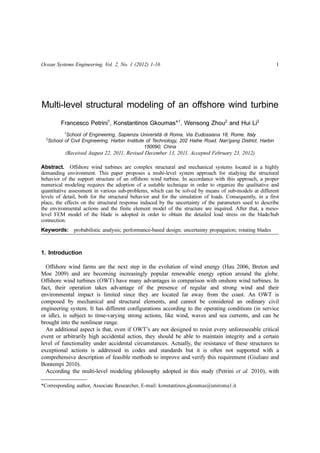 Ocean Systems Engineering, Vol. 2, No. 1 (2012) 1-16 1
Multi-level structural modeling of an offshore wind turbine
Francesco Petrini1
, Konstantinos Gkoumas*1
, Wensong Zhou2
and Hui Li2
1
School of Engineering, Sapienza Università di Roma, Via Eudossiana 18, Rome, Italy
2
School of Civil Engineering, Harbin Institute of Technology, 202 Haihe Road, Nan'gang District, Harbin
150090, China
(Received August 22, 2011, Revised December 13, 2011, Accepted February 23, 2012)
Abstract. Offshore wind turbines are complex structural and mechanical systems located in a highly
demanding environment. This paper proposes a multi-level system approach for studying the structural
behavior of the support structure of an offshore wind turbine. In accordance with this approach, a proper
numerical modeling requires the adoption of a suitable technique in order to organize the qualitative and
quantitative assessment in various sub-problems, which can be solved by means of sub-models at different
levels of detail, both for the structural behavior and for the simulation of loads. Consequently, in a first
place, the effects on the structural response induced by the uncertainty of the parameters used to describe
the environmental actions and the finite element model of the structure are inquired. After that, a meso-
level FEM model of the blade is adopted in order to obtain the detailed load stress on the blade/hub
connection.
Keywords: probabilistic analysis; performance-based design; uncertainty propagation; rotating blades
1. Introduction
Offshore wind farms are the next step in the evolution of wind energy (Hau 2006, Breton and
Moe 2009) and are becoming increasingly popular renewable energy option around the globe.
Offshore wind turbines (OWT) have many advantages in comparison with onshore wind turbines. In
fact, their operation takes advantage of the presence of regular and strong wind and their
environmental impact is limited since they are located far away from the coast. An OWT is
composed by mechanical and structural elements, and cannot be considered an ordinary civil
engineering system. It has different configurations according to the operating conditions (in service
or idle), is subject to time-varying strong actions, like wind, waves and sea currents, and can be
brought into the nonlinear range.
An additional aspect is that, even if OWT’s are not designed to resist every unforeseeable critical
event or arbitrarily high accidental action, they should be able to maintain integrity and a certain
level of functionality under accidental circumstances. Actually, the resistance of these structures to
exceptional actions is addressed in codes and standards but it is often not supported with a
comprehensive description of feasible methods to improve and verify this requirement (Giuliani and
Bontempi 2010).
According the multi-level modeling philosophy adopted in this study (Petrini et al. 2010), with
*Corresponding author, Associate Researcher, E-mail: konstantinos.gkoumas@uniroma1.it
 