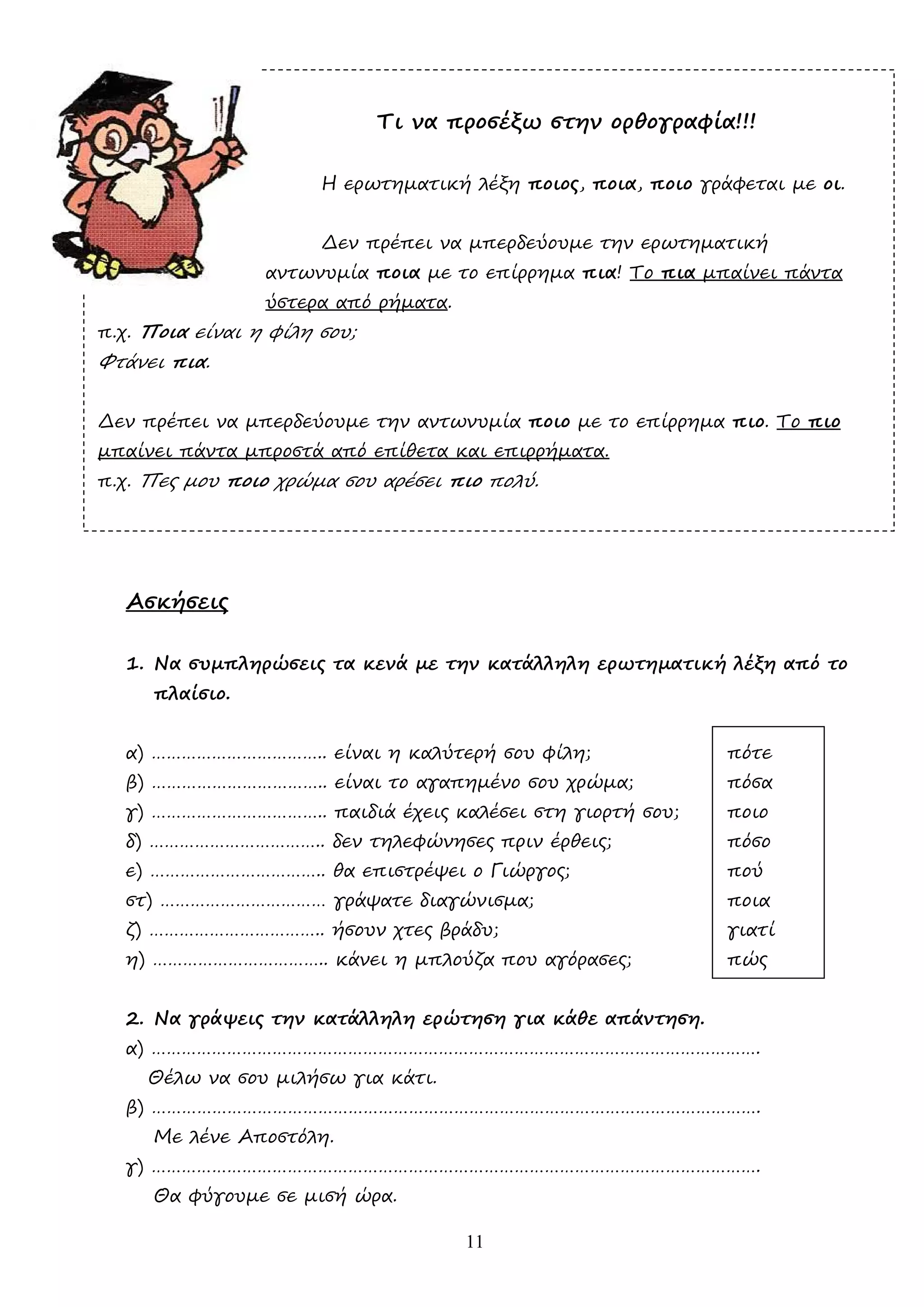 11
Τι να προσέξω στην ορθογραφία!!!
Η ερωτηµατική λέξη ποιος, ποια, ποιο γράφεται µε οι.
∆εν πρέπει να µπερδεύουµε την ερωτηµατική
αντωνυµία ποια µε το επίρρηµα πια! Το πια µπαίνει πάντα
ύστερα από ρήµατα.
π.χ. Ποια είναι η φίλη σου;
Φτάνει πια.
∆εν πρέπει να µπερδεύουµε την αντωνυµία ποιο µε το επίρρηµα πιο. Το πιο
µπαίνει πάντα µπροστά από επίθετα και επιρρήµατα.
π.χ. Πες µου ποιο χρώµα σου αρέσει πιο πολύ.
Ασκήσεις
1. Να συµπληρώσεις τα κενά µε την κατάλληλη ερωτηµατική λέξη από το
πλαίσιο.
α) …………………………….. είναι η καλύτερή σου φίλη; πότε
β) …………………………….. είναι το αγαπηµένο σου χρώµα; πόσα
γ) …………………………….. παιδιά έχεις καλέσει στη γιορτή σου; ποιο
δ) …………………………….. δεν τηλεφώνησες πριν έρθεις; πόσο
ε) …………………………….. θα επιστρέψει ο Γιώργος; πού
στ) …………………………… γράψατε διαγώνισµα; ποια
ζ) …………………………….. ήσουν χτες βράδυ; γιατί
η) …………………………….. κάνει η µπλούζα που αγόρασες; πώς
2. Να γράψεις την κατάλληλη ερώτηση για κάθε απάντηση.
α) ………………………………………………………………………………………………………….
Θέλω να σου µιλήσω για κάτι.
β) ………………………………………………………………………………………………………….
Με λένε Αποστόλη.
γ) ………………………………………………………………………………………………………….
Θα φύγουµε σε µισή ώρα.
 