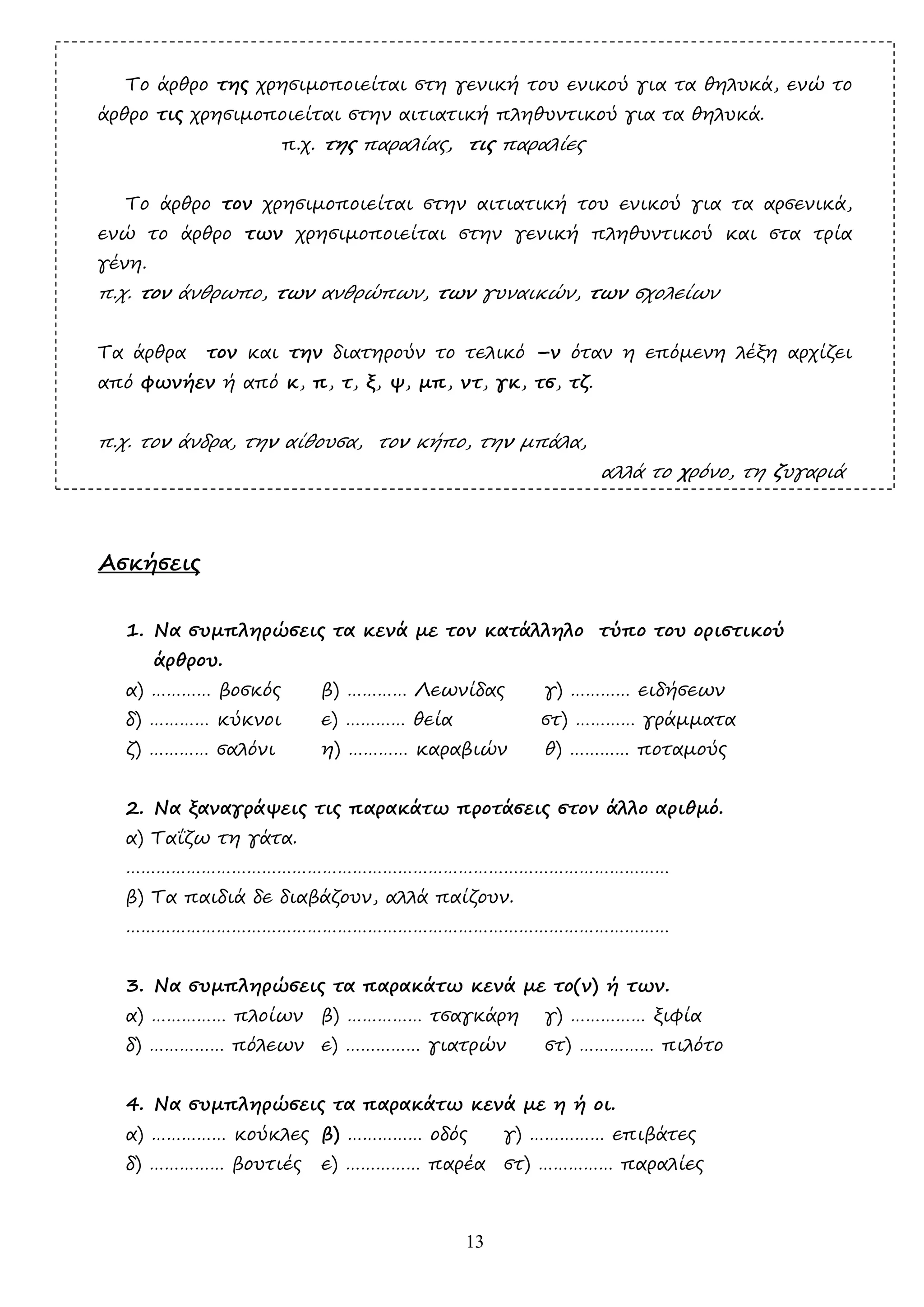 13
Το άρθρο της χρησιµοποιείται στη γενική του ενικού για τα θηλυκά, ενώ το
άρθρο τις χρησιµοποιείται στην αιτιατική πληθυντικού για τα θηλυκά.
π.χ. της παραλίας, τις παραλίες
Το άρθρο τον χρησιµοποιείται στην αιτιατική του ενικού για τα αρσενικά,
ενώ το άρθρο των χρησιµοποιείται στην γενική πληθυντικού και στα τρία
γένη.
π.χ. τον άνθρωπο, των ανθρώπων, των γυναικών, των σχολείων
Τα άρθρα τον και την διατηρούν το τελικό –ν όταν η επόµενη λέξη αρχίζει
από φωνήεν ή από κ, π, τ, ξ, ψ, µπ, ντ, γκ, τσ, τζ.
π.χ. τον άνδρα, την αίθουσα, τον κήπο, την µπάλα,
αλλά το χρόνο, τη ζυγαριά
Ασκήσεις
1. Να συµπληρώσεις τα κενά µε τον κατάλληλο τύπο του οριστικού
άρθρου.
α) ………… βοσκός β) ………… Λεωνίδας γ) ………… ειδήσεων
δ) ………… κύκνοι ε) ………… θεία στ) ………… γράµµατα
ζ) ………… σαλόνι η) ………… καραβιών θ) ………… ποταµούς
2. Να ξαναγράψεις τις παρακάτω προτάσεις στον άλλο αριθµό.
α) Ταΐζω τη γάτα.
………………………………………………………………………………………………
β) Τα παιδιά δε διαβάζουν, αλλά παίζουν.
………………………………………………………………………………………………
3. Να συµπληρώσεις τα παρακάτω κενά µε το(ν) ή των.
α) …………… πλοίων β) …………… τσαγκάρη γ) …………… ξιφία
δ) …………… πόλεων ε) …………… γιατρών στ) …………… πιλότο
4. Να συµπληρώσεις τα παρακάτω κενά µε η ή οι.
α) …………… κούκλες β) …………… οδός γ) …………… επιβάτες
δ) …………… βουτιές ε) …………… παρέα στ) …………… παραλίες
 