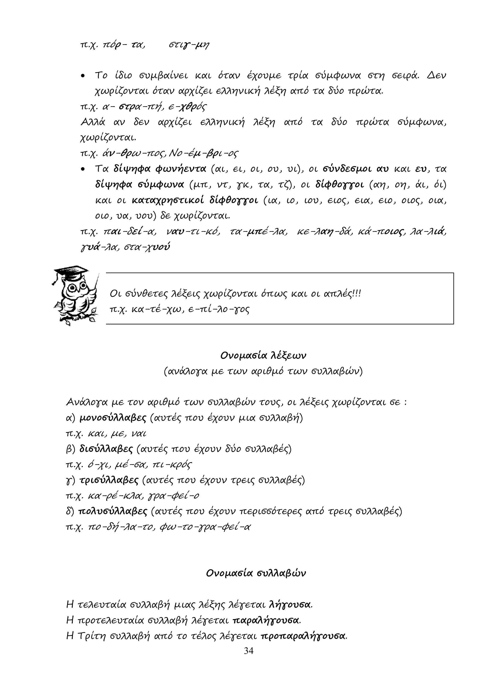 34
π.χ. πόρ- τα, στιγ-µη
• Το ίδιο συµβαίνει και όταν έχουµε τρία σύµφωνα στη σειρά. ∆εν
χωρίζονται όταν αρχίζει ελληνική λέξη από τα δύο πρώτα.
π.χ. α- στρα-πή, ε-χθρός
Αλλά αν δεν αρχίζει ελληνική λέξη από τα δύο πρώτα σύµφωνα,
χωρίζονται.
π.χ. άν-θρω-πος, Νο-έµ-βρι-ος
• Τα δίψηφα φωνήεντα (αι, ει, οι, ου, υι), οι σύνδεσµοι αυ και ευ, τα
δίψηφα σύµφωνα (µπ, ντ, γκ, τα, τζ), οι δίφθογγοι (αη, οη, άι, όι)
και οι καταχρηστικοί δίφθογγοι (ια, ιο, ιου, ειος, εια, ειο, οιος, οια,
οιο, υα, υου) δε χωρίζονται.
π.χ. παι-δεί-α, ναυ-τι-κό, τα-µπέ-λα, κε-λαη-δά, κά-ποιος, λα-λιά,
γυά-λα, στα-χυού
Οι σύνθετες λέξεις χωρίζονται όπως και οι απλές!!!
π.χ. κα-τέ-χω, ε-πί-λο-γος
Ονοµασία λέξεων
(ανάλογα µε των αριθµό των συλλαβών)
Ανάλογα µε τον αριθµό των συλλαβών τους, οι λέξεις χωρίζονται σε :
α) µονοσύλλαβες (αυτές που έχουν µια συλλαβή)
π.χ. και, µε, ναι
β) δισύλλαβες (αυτές που έχουν δύο συλλαβές)
π.χ. ό-χι, µέ-σα, πι-κρός
γ) τρισύλλαβες (αυτές που έχουν τρεις συλλαβές)
π.χ. κα-ρέ-κλα, γρα-φεί-ο
δ) πολυσύλλαβες (αυτές που έχουν περισσότερες από τρεις συλλαβές)
π.χ. πο-δή-λα-το, φω-το-γρα-φεί-α
Ονοµασία συλλαβών
Η τελευταία συλλαβή µιας λέξης λέγεται λήγουσα.
Η προτελευταία συλλαβή λέγεται παραλήγουσα.
Η Τρίτη συλλαβή από το τέλος λέγεται προπαραλήγουσα.
 