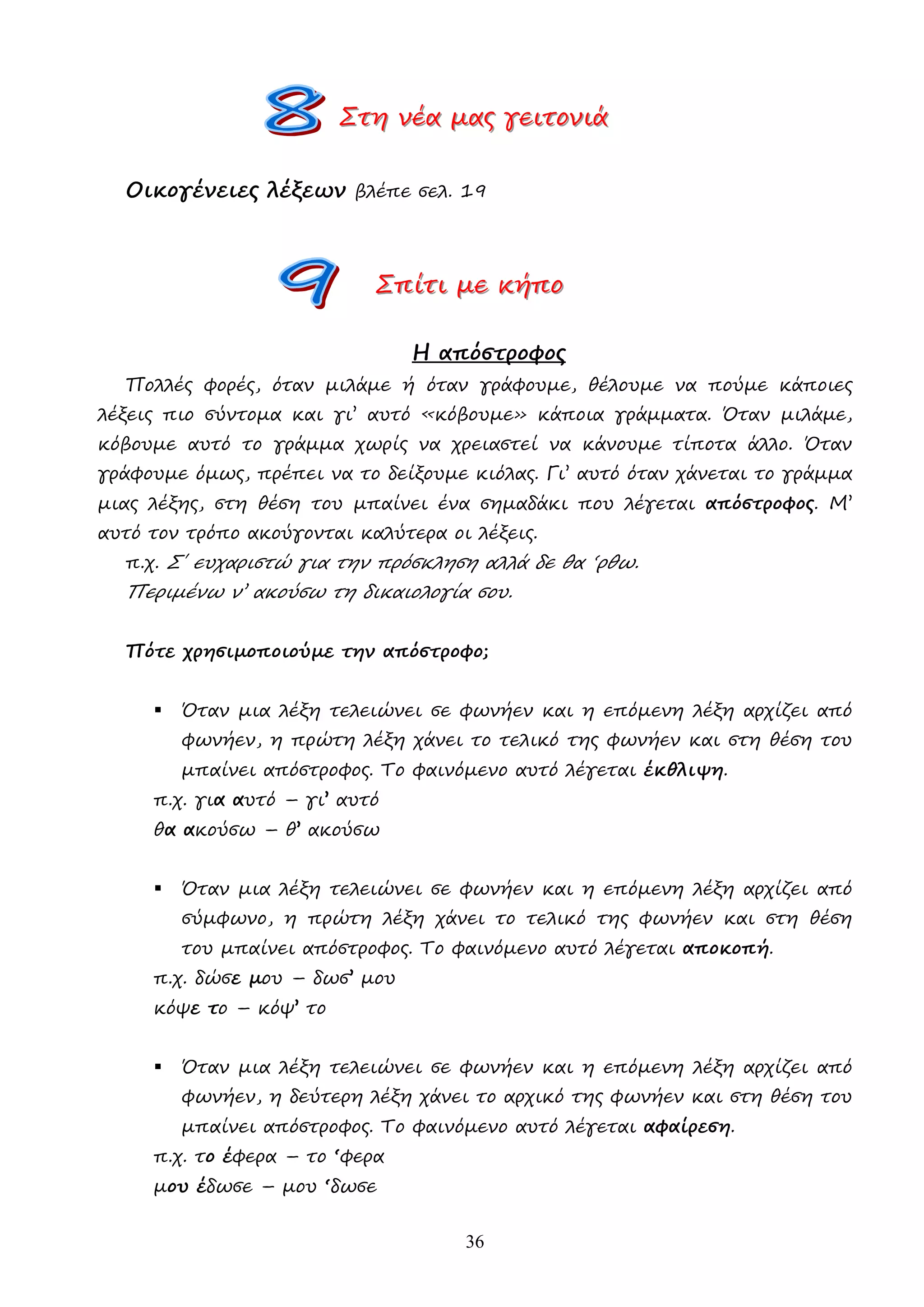 36
Σ
Σ
Στ
τ
τη
η
η ν
ν
νέ
έ
έα
α
α µ
µ
µα
α
ας
ς
ς γ
γ
γε
ε
ει
ι
ιτ
τ
το
ο
ον
ν
νι
ι
ιά
ά
ά
Οικογένειες λέξεων βλέπε σελ. 19
Σ
Σ
Σπ
π
πί
ί
ίτ
τ
τι
ι
ι µ
µ
µε
ε
ε κ
κ
κή
ή
ήπ
π
πο
ο
ο
Η απόστροφος
Πολλές φορές, όταν µιλάµε ή όταν γράφουµε, θέλουµε να πούµε κάποιες
λέξεις πιο σύντοµα και γι’ αυτό «κόβουµε» κάποια γράµµατα. Όταν µιλάµε,
κόβουµε αυτό το γράµµα χωρίς να χρειαστεί να κάνουµε τίποτα άλλο. Όταν
γράφουµε όµως, πρέπει να το δείξουµε κιόλας. Γι’ αυτό όταν χάνεται το γράµµα
µιας λέξης, στη θέση του µπαίνει ένα σηµαδάκι που λέγεται απόστροφος. Μ’
αυτό τον τρόπο ακούγονται καλύτερα οι λέξεις.
π.χ. Σ΄ ευχαριστώ για την πρόσκληση αλλά δε θα ‘ρθω.
Περιµένω ν’ ακούσω τη δικαιολογία σου.
Πότε χρησιµοποιούµε την απόστροφο;
 Όταν µια λέξη τελειώνει σε φωνήεν και η επόµενη λέξη αρχίζει από
φωνήεν, η πρώτη λέξη χάνει το τελικό της φωνήεν και στη θέση του
µπαίνει απόστροφος. Το φαινόµενο αυτό λέγεται έκθλιψη.
π.χ. για αυτό – γι’ αυτό
θα ακούσω – θ’ ακούσω
 Όταν µια λέξη τελειώνει σε φωνήεν και η επόµενη λέξη αρχίζει από
σύµφωνο, η πρώτη λέξη χάνει το τελικό της φωνήεν και στη θέση
του µπαίνει απόστροφος. Το φαινόµενο αυτό λέγεται αποκοπή.
π.χ. δώσε µου – δωσ’ µου
κόψε το – κόψ’ το
 Όταν µια λέξη τελειώνει σε φωνήεν και η επόµενη λέξη αρχίζει από
φωνήεν, η δεύτερη λέξη χάνει το αρχικό της φωνήεν και στη θέση του
µπαίνει απόστροφος. Το φαινόµενο αυτό λέγεται αφαίρεση.
π.χ. το έφερα – το ‘φερα
µου έδωσε – µου ‘δωσε
 