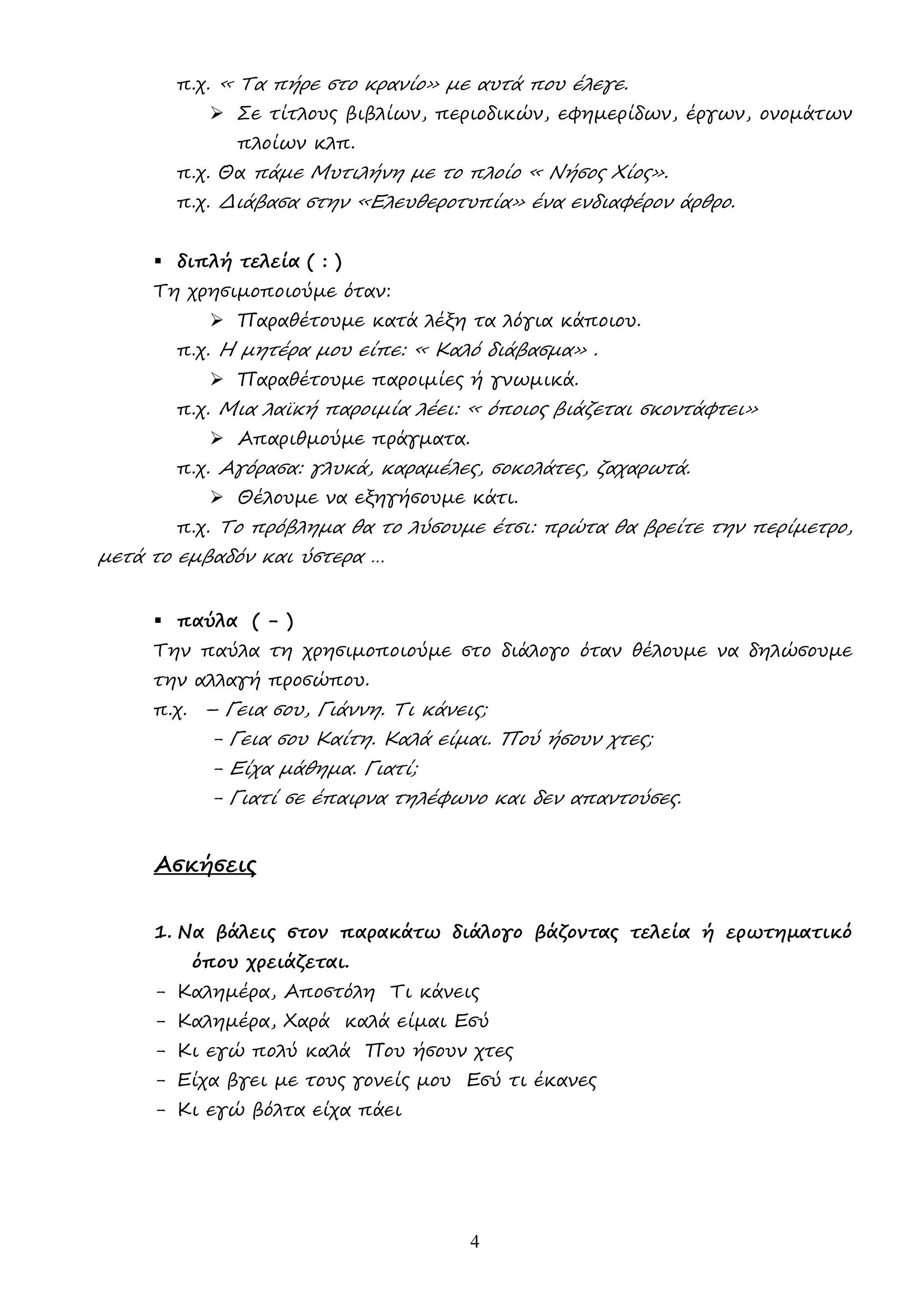 4
π.χ. « Τα πήρε στο κρανίο» µε αυτά που έλεγε.
 Σε τίτλους βιβλίων, περιοδικών, εφηµερίδων, έργων, ονοµάτων
πλοίων κλπ.
π.χ. Θα πάµε Μυτιλήνη µε το πλοίο « Νήσος Χίος».
π.χ. ∆ιάβασα στην «Ελευθεροτυπία» ένα ενδιαφέρον άρθρο.
 διπλή τελεία ( : )
Τη χρησιµοποιούµε όταν:
 Παραθέτουµε κατά λέξη τα λόγια κάποιου.
π.χ. Η µητέρα µου είπε: « Καλό διάβασµα» .
 Παραθέτουµε παροιµίες ή γνωµικά.
π.χ. Μια λαϊκή παροιµία λέει: « όποιος βιάζεται σκοντάφτει»
 Απαριθµούµε πράγµατα.
π.χ. Αγόρασα: γλυκά, καραµέλες, σοκολάτες, ζαχαρωτά.
 Θέλουµε να εξηγήσουµε κάτι.
π.χ. Το πρόβληµα θα το λύσουµε έτσι: πρώτα θα βρείτε την περίµετρο,
µετά το εµβαδόν και ύστερα …
 παύλα ( - )
Την παύλα τη χρησιµοποιούµε στο διάλογο όταν θέλουµε να δηλώσουµε
την αλλαγή προσώπου.
π.χ. – Γεια σου, Γιάννη. Τι κάνεις;
- Γεια σου Καίτη. Καλά είµαι. Πού ήσουν χτες;
- Είχα µάθηµα. Γιατί;
- Γιατί σε έπαιρνα τηλέφωνο και δεν απαντούσες.
Ασκήσεις
1. Να βάλεις στον παρακάτω διάλογο βάζοντας τελεία ή ερωτηµατικό
όπου χρειάζεται.
- Καληµέρα, Αποστόλη Τι κάνεις
- Καληµέρα, Χαρά καλά είµαι Εσύ
- Κι εγώ πολύ καλά Που ήσουν χτες
- Είχα βγει µε τους γονείς µου Εσύ τι έκανες
- Κι εγώ βόλτα είχα πάει
 