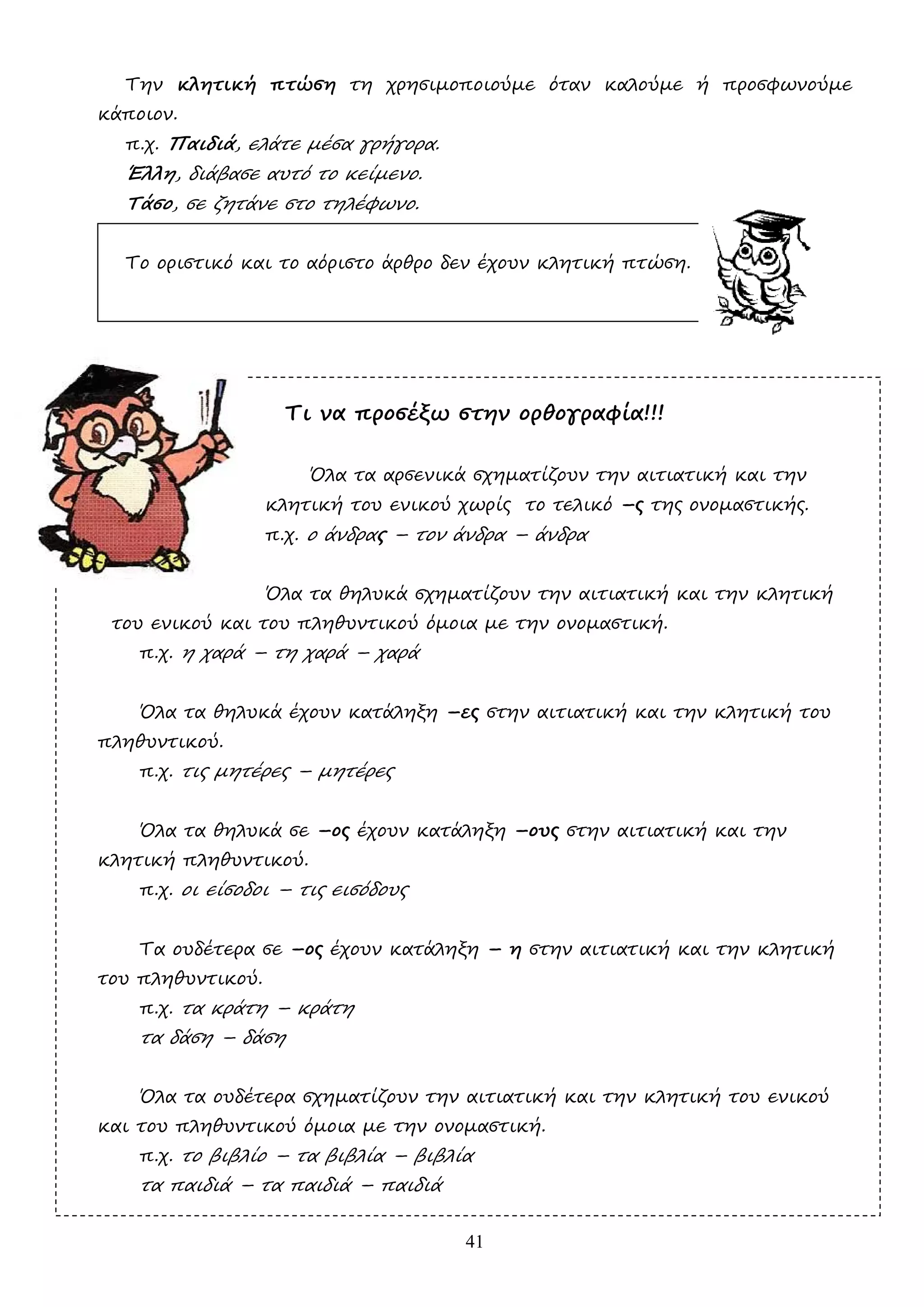 41
Την κλητική πτώση τη χρησιµοποιούµε όταν καλούµε ή προσφωνούµε
κάποιον.
π.χ. Παιδιά, ελάτε µέσα γρήγορα.
Έλλη, διάβασε αυτό το κείµενο.
Τάσο, σε ζητάνε στο τηλέφωνο.
Το οριστικό και το αόριστο άρθρο δεν έχουν κλητική πτώση.
Τι να προσέξω στην ορθογραφία!!!
Όλα τα αρσενικά σχηµατίζουν την αιτιατική και την
κλητική του ενικού χωρίς το τελικό –ς της ονοµαστικής.
π.χ. ο άνδρας – τον άνδρα – άνδρα
Όλα τα θηλυκά σχηµατίζουν την αιτιατική και την κλητική
του ενικού και του πληθυντικού όµοια µε την ονοµαστική.
π.χ. η χαρά – τη χαρά – χαρά
Όλα τα θηλυκά έχουν κατάληξη –ες στην αιτιατική και την κλητική του
πληθυντικού.
π.χ. τις µητέρες – µητέρες
Όλα τα θηλυκά σε –ος έχουν κατάληξη –ους στην αιτιατική και την
κλητική πληθυντικού.
π.χ. οι είσοδοι – τις εισόδους
Τα ουδέτερα σε –ος έχουν κατάληξη – η στην αιτιατική και την κλητική
του πληθυντικού.
π.χ. τα κράτη – κράτη
τα δάση – δάση
Όλα τα ουδέτερα σχηµατίζουν την αιτιατική και την κλητική του ενικού
και του πληθυντικού όµοια µε την ονοµαστική.
π.χ. το βιβλίο – τα βιβλία – βιβλία
τα παιδιά – τα παιδιά – παιδιά
 