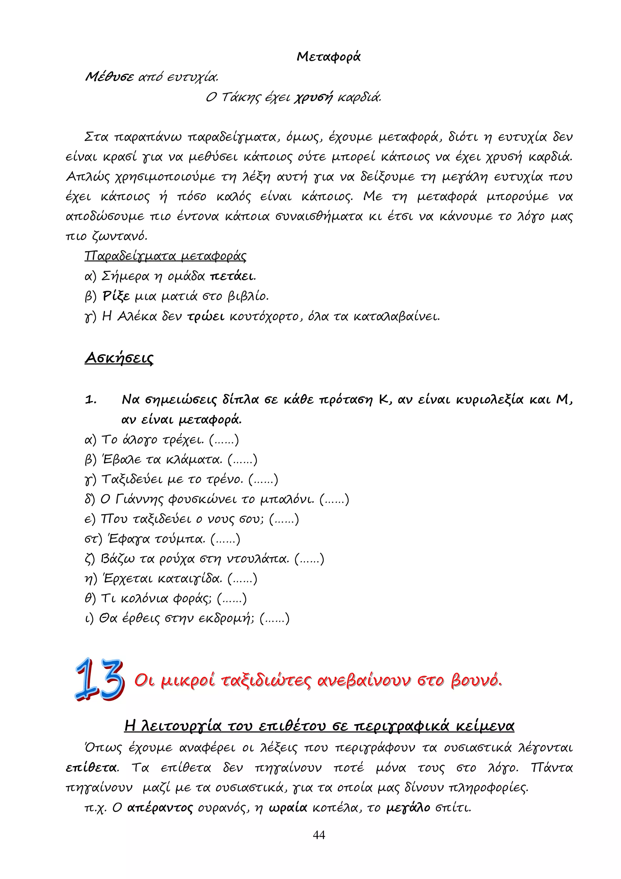 44
Μεταφορά
Μέθυσε από ευτυχία.
Ο Τάκης έχει χρυσή καρδιά.
Στα παραπάνω παραδείγµατα, όµως, έχουµε µεταφορά, διότι η ευτυχία δεν
είναι κρασί για να µεθύσει κάποιος ούτε µπορεί κάποιος να έχει χρυσή καρδιά.
Απλώς χρησιµοποιούµε τη λέξη αυτή για να δείξουµε τη µεγάλη ευτυχία που
έχει κάποιος ή πόσο καλός είναι κάποιος. Με τη µεταφορά µπορούµε να
αποδώσουµε πιο έντονα κάποια συναισθήµατα κι έτσι να κάνουµε το λόγο µας
πιο ζωντανό.
Παραδείγµατα µεταφοράς
α) Σήµερα η οµάδα πετάει.
β) Ρίξε µια µατιά στο βιβλίο.
γ) Η Αλέκα δεν τρώει κουτόχορτο, όλα τα καταλαβαίνει.
Ασκήσεις
1. Να σηµειώσεις δίπλα σε κάθε πρόταση Κ, αν είναι κυριολεξία και Μ,
αν είναι µεταφορά.
α) Το άλογο τρέχει. (……)
β) Έβαλε τα κλάµατα. (……)
γ) Ταξιδεύει µε το τρένο. (……)
δ) Ο Γιάννης φουσκώνει το µπαλόνι. (……)
ε) Που ταξιδεύει ο νους σου; (……)
στ) Έφαγα τούµπα. (……)
ζ) Βάζω τα ρούχα στη ντουλάπα. (……)
η) Έρχεται καταιγίδα. (……)
θ) Τι κολόνια φοράς; (……)
ι) Θα έρθεις στην εκδροµή; (……)
Ο
Ο
Οι
ι
ι µ
µ
µι
ι
ικ
κ
κρ
ρ
ρο
ο
οί
ί
ί τ
τ
τα
α
αξ
ξ
ξι
ι
ιδ
δ
δι
ι
ιώ
ώ
ώτ
τ
τε
ε
ες
ς
ς α
α
αν
ν
νε
ε
εβ
β
βα
α
αί
ί
ίν
ν
νο
ο
ου
υ
υν
ν
ν σ
σ
στ
τ
το
ο
ο β
β
βο
ο
ου
υ
υν
ν
νό
ό
ό.
..
Η λειτουργία του επιθέτου σε περιγραφικά κείµενα
Όπως έχουµε αναφέρει οι λέξεις που περιγράφουν τα ουσιαστικά λέγονται
επίθετα. Τα επίθετα δεν πηγαίνουν ποτέ µόνα τους στο λόγο. Πάντα
πηγαίνουν µαζί µε τα ουσιαστικά, για τα οποία µας δίνουν πληροφορίες.
π.χ. Ο απέραντος ουρανός, η ωραία κοπέλα, το µεγάλο σπίτι.
 