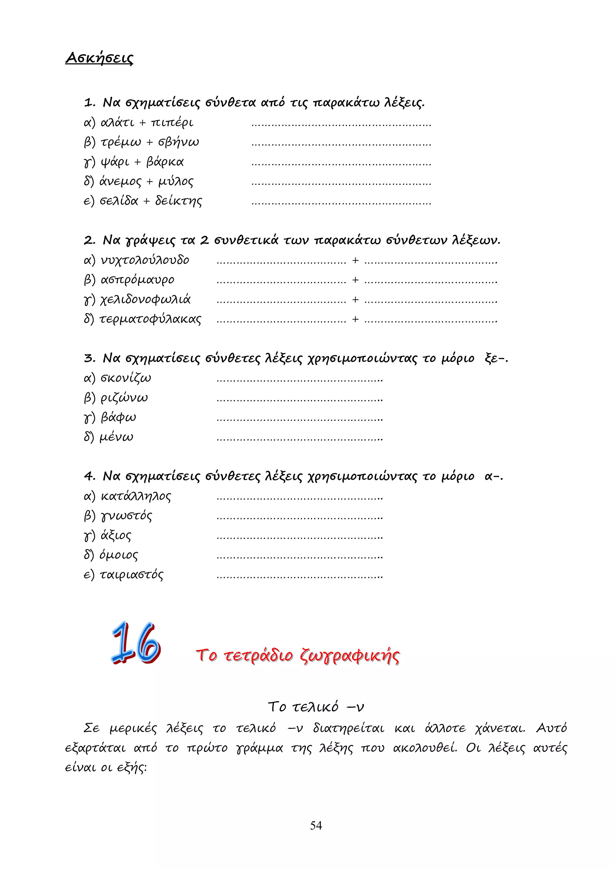 54
Ασκήσεις
1. Να σχηµατίσεις σύνθετα από τις παρακάτω λέξεις.
α) αλάτι + πιπέρι ………………………………………………
β) τρέµω + σβήνω ………………………………………………
γ) ψάρι + βάρκα ………………………………………………
δ) άνεµος + µύλος ………………………………………………
ε) σελίδα + δείκτης ………………………………………………
2. Να γράψεις τα 2 συνθετικά των παρακάτω σύνθετων λέξεων.
α) νυχτολούλουδο ………………………………… + ………………………………….
β) ασπρόµαυρο ………………………………… + ………………………………….
γ) χελιδονοφωλιά ………………………………… + ………………………………….
δ) τερµατοφύλακας ………………………………… + ………………………………….
3. Να σχηµατίσεις σύνθετες λέξεις χρησιµοποιώντας το µόριο ξε-.
α) σκονίζω …………………………………………..
β) ριζώνω …………………………………………..
γ) βάφω …………………………………………..
δ) µένω …………………………………………..
4. Να σχηµατίσεις σύνθετες λέξεις χρησιµοποιώντας το µόριο α-.
α) κατάλληλος …………………………………………..
β) γνωστός …………………………………………..
γ) άξιος …………………………………………..
δ) όµοιος …………………………………………..
ε) ταιριαστός …………………………………………..
Τ
Τ
Το
ο
ο τ
τ
τε
ε
ετ
τ
τρ
ρ
ρά
ά
άδ
δ
δι
ι
ιο
ο
ο ζ
ζ
ζω
ω
ωγ
γ
γρ
ρ
ρα
α
αφ
φ
φι
ι
ικ
κ
κή
ή
ής
ς
ς
Το τελικό –ν
Σε µερικές λέξεις το τελικό –ν διατηρείται και άλλοτε χάνεται. Αυτό
εξαρτάται από το πρώτο γράµµα της λέξης που ακολουθεί. Οι λέξεις αυτές
είναι οι εξής:
 