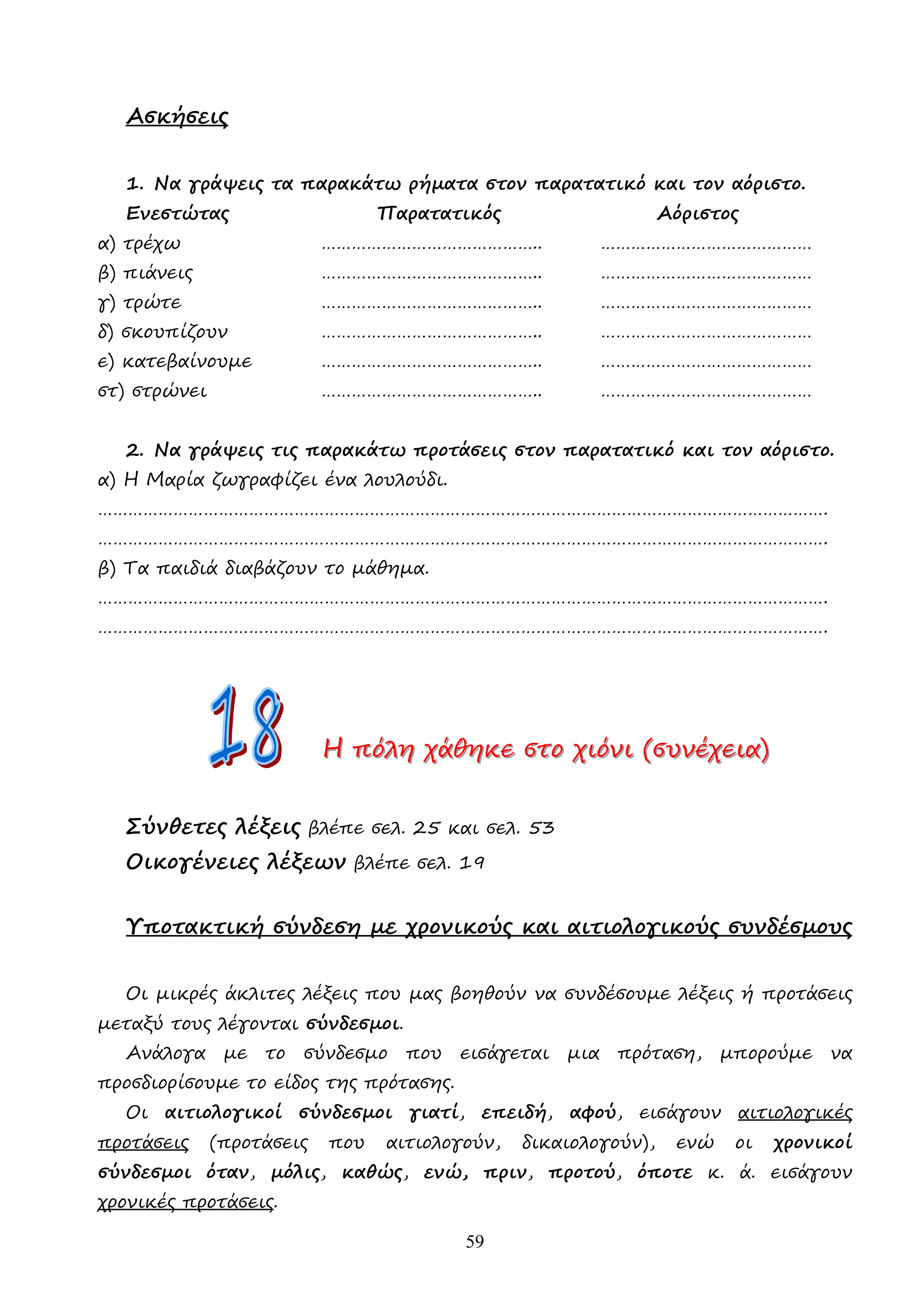 59
Ασκήσεις
1. Να γράψεις τα παρακάτω ρήµατα στον παρατατικό και τον αόριστο.
Ενεστώτας Παρατατικός Αόριστος
α) τρέχω …………………………………….. ……………………………………
β) πιάνεις …………………………………….. ……………………………………
γ) τρώτε …………………………………….. ……………………………………
δ) σκουπίζουν …………………………………….. ……………………………………
ε) κατεβαίνουµε …………………………………….. ……………………………………
στ) στρώνει …………………………………….. ……………………………………
2. Να γράψεις τις παρακάτω προτάσεις στον παρατατικό και τον αόριστο.
α) Η Μαρία ζωγραφίζει ένα λουλούδι.
……………………………………………………………………………………………………………………………….
……………………………………………………………………………………………………………………………….
β) Τα παιδιά διαβάζουν το µάθηµα.
……………………………………………………………………………………………………………………………….
……………………………………………………………………………………………………………………………….
Η
Η
Η π
π
πό
ό
όλ
λ
λη
η
η χ
χ
χά
ά
άθ
θ
θη
η
ηκ
κ
κε
ε
ε σ
σ
στ
τ
το
ο
ο χ
χ
χι
ι
ιό
ό
όν
ν
νι
ι
ι (
(
(σ
σ
συ
υ
υν
ν
νέ
έ
έχ
χ
χε
ε
ει
ι
ια
α
α)
)
)
Σύνθετες λέξεις βλέπε σελ. 25 και σελ. 53
Οικογένειες λέξεων βλέπε σελ. 19
Υποτακτική σύνδεση µε χρονικούς και αιτιολογικούς συνδέσµους
Οι µικρές άκλιτες λέξεις που µας βοηθούν να συνδέσουµε λέξεις ή προτάσεις
µεταξύ τους λέγονται σύνδεσµοι.
Ανάλογα µε το σύνδεσµο που εισάγεται µια πρόταση, µπορούµε να
προσδιορίσουµε το είδος της πρότασης.
Οι αιτιολογικοί σύνδεσµοι γιατί, επειδή, αφού, εισάγουν αιτιολογικές
προτάσεις (προτάσεις που αιτιολογούν, δικαιολογούν), ενώ οι χρονικοί
σύνδεσµοι όταν, µόλις, καθώς, ενώ, πριν, προτού, όποτε κ. ά. εισάγουν
χρονικές προτάσεις.
 