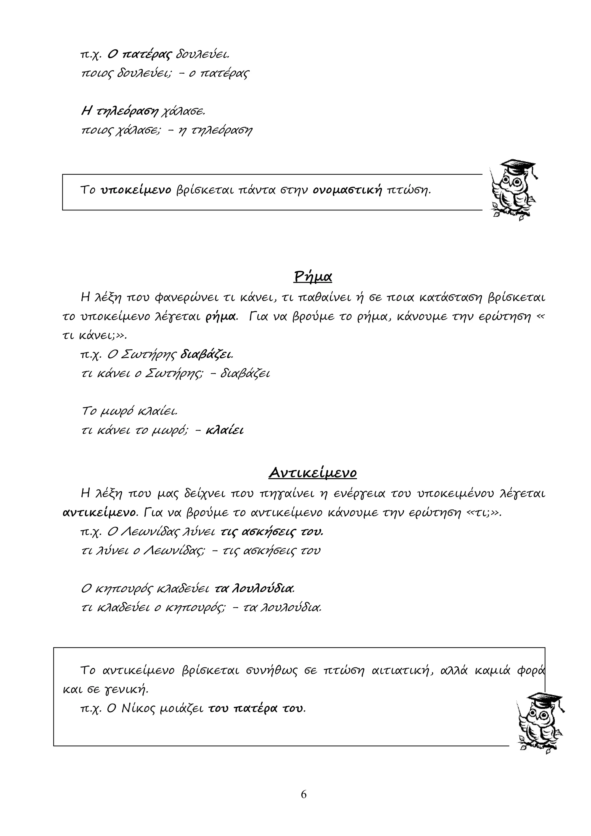6
π.χ. Ο πατέρας δουλεύει.
ποιος δουλεύει; - ο πατέρας
Η τηλεόραση χάλασε.
ποιος χάλασε; - η τηλεόραση
Το υποκείµενο βρίσκεται πάντα στην ονοµαστική πτώση.
Ρήµα
Η λέξη που φανερώνει τι κάνει, τι παθαίνει ή σε ποια κατάσταση βρίσκεται
το υποκείµενο λέγεται ρήµα. Για να βρούµε το ρήµα, κάνουµε την ερώτηση «
τι κάνει;».
π.χ. Ο Σωτήρης διαβάζει.
τι κάνει ο Σωτήρης; - διαβάζει
Το µωρό κλαίει.
τι κάνει το µωρό; - κλαίει
Αντικείµενο
Η λέξη που µας δείχνει που πηγαίνει η ενέργεια του υποκειµένου λέγεται
αντικείµενο. Για να βρούµε το αντικείµενο κάνουµε την ερώτηση «τι;».
π.χ. Ο Λεωνίδας λύνει τις ασκήσεις του.
τι λύνει ο Λεωνίδας; - τις ασκήσεις του
Ο κηπουρός κλαδεύει τα λουλούδια.
τι κλαδεύει ο κηπουρός; - τα λουλούδια.
Το αντικείµενο βρίσκεται συνήθως σε πτώση αιτιατική, αλλά καµιά φορά
και σε γενική.
π.χ. Ο Νίκος µοιάζει του πατέρα του.
 