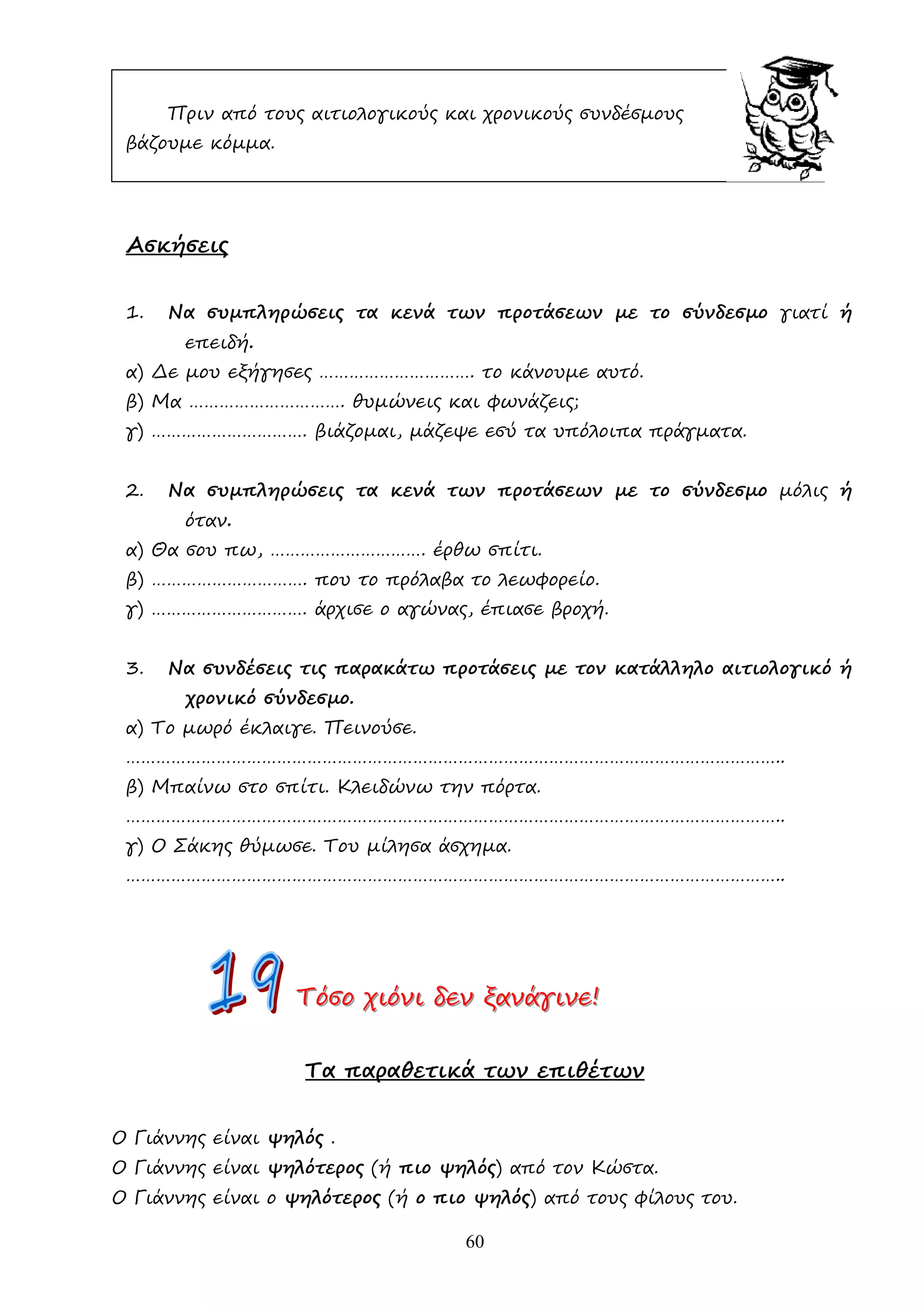 60
Πριν από τους αιτιολογικούς και χρονικούς συνδέσµους
βάζουµε κόµµα.
Ασκήσεις
1. Να συµπληρώσεις τα κενά των προτάσεων µε το σύνδεσµο γιατί ή
επειδή.
α) ∆ε µου εξήγησες …………………………. το κάνουµε αυτό.
β) Μα …………………………. θυµώνεις και φωνάζεις;
γ) …………………………. βιάζοµαι, µάζεψε εσύ τα υπόλοιπα πράγµατα.
2. Να συµπληρώσεις τα κενά των προτάσεων µε το σύνδεσµο µόλις ή
όταν.
α) Θα σου πω, …………………………. έρθω σπίτι.
β) …………………………. που το πρόλαβα το λεωφορείο.
γ) …………………………. άρχισε ο αγώνας, έπιασε βροχή.
3. Να συνδέσεις τις παρακάτω προτάσεις µε τον κατάλληλο αιτιολογικό ή
χρονικό σύνδεσµο.
α) Το µωρό έκλαιγε. Πεινούσε.
…………………………………………………………………………………………………………………..
β) Μπαίνω στο σπίτι. Κλειδώνω την πόρτα.
…………………………………………………………………………………………………………………..
γ) Ο Σάκης θύµωσε. Του µίλησα άσχηµα.
…………………………………………………………………………………………………………………..
Τ
Τ
Τό
ό
όσ
σ
σο
ο
ο χ
χ
χι
ι
ιό
ό
όν
ν
νι
ι
ι δ
δ
δε
ε
εν
ν
ν ξ
ξ
ξα
α
αν
ν
νά
ά
άγ
γ
γι
ι
ιν
ν
νε
ε
ε!
!
!
Τα παραθετικά των επιθέτων
Ο Γιάννης είναι ψηλός .
Ο Γιάννης είναι ψηλότερος (ή πιο ψηλός) από τον Κώστα.
Ο Γιάννης είναι ο ψηλότερος (ή ο πιο ψηλός) από τους φίλους του.
 