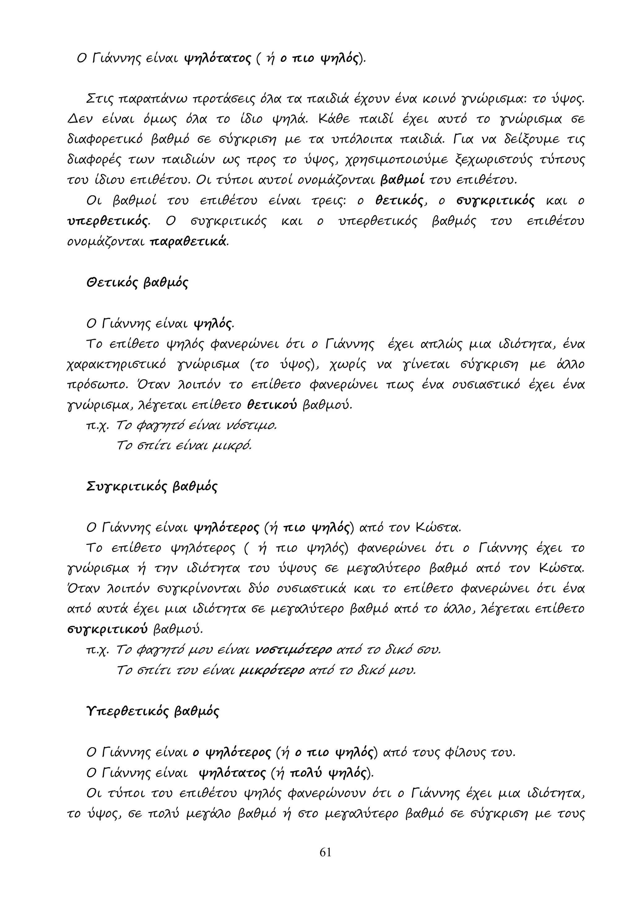 61
Ο Γιάννης είναι ψηλότατος ( ή ο πιο ψηλός).
Στις παραπάνω προτάσεις όλα τα παιδιά έχουν ένα κοινό γνώρισµα: το ύψος.
∆εν είναι όµως όλα το ίδιο ψηλά. Κάθε παιδί έχει αυτό το γνώρισµα σε
διαφορετικό βαθµό σε σύγκριση µε τα υπόλοιπα παιδιά. Για να δείξουµε τις
διαφορές των παιδιών ως προς το ύψος, χρησιµοποιούµε ξεχωριστούς τύπους
του ίδιου επιθέτου. Οι τύποι αυτοί ονοµάζονται βαθµοί του επιθέτου.
Οι βαθµοί του επιθέτου είναι τρεις: ο θετικός, ο συγκριτικός και ο
υπερθετικός. Ο συγκριτικός και ο υπερθετικός βαθµός του επιθέτου
ονοµάζονται παραθετικά.
Θετικός βαθµός
Ο Γιάννης είναι ψηλός.
Το επίθετο ψηλός φανερώνει ότι ο Γιάννης έχει απλώς µια ιδιότητα, ένα
χαρακτηριστικό γνώρισµα (το ύψος), χωρίς να γίνεται σύγκριση µε άλλο
πρόσωπο. Όταν λοιπόν το επίθετο φανερώνει πως ένα ουσιαστικό έχει ένα
γνώρισµα, λέγεται επίθετο θετικού βαθµού.
π.χ. Το φαγητό είναι νόστιµο.
Το σπίτι είναι µικρό.
Συγκριτικός βαθµός
Ο Γιάννης είναι ψηλότερος (ή πιο ψηλός) από τον Κώστα.
Το επίθετο ψηλότερος ( ή πιο ψηλός) φανερώνει ότι ο Γιάννης έχει το
γνώρισµα ή την ιδιότητα του ύψους σε µεγαλύτερο βαθµό από τον Κώστα.
Όταν λοιπόν συγκρίνονται δύο ουσιαστικά και το επίθετο φανερώνει ότι ένα
από αυτά έχει µια ιδιότητα σε µεγαλύτερο βαθµό από το άλλο, λέγεται επίθετο
συγκριτικού βαθµού.
π.χ. Το φαγητό µου είναι νοστιµότερο από το δικό σου.
Το σπίτι του είναι µικρότερο από το δικό µου.
Υπερθετικός βαθµός
Ο Γιάννης είναι ο ψηλότερος (ή ο πιο ψηλός) από τους φίλους του.
Ο Γιάννης είναι ψηλότατος (ή πολύ ψηλός).
Οι τύποι του επιθέτου ψηλός φανερώνουν ότι ο Γιάννης έχει µια ιδιότητα,
το ύψος, σε πολύ µεγάλο βαθµό ή στο µεγαλύτερο βαθµό σε σύγκριση µε τους
 