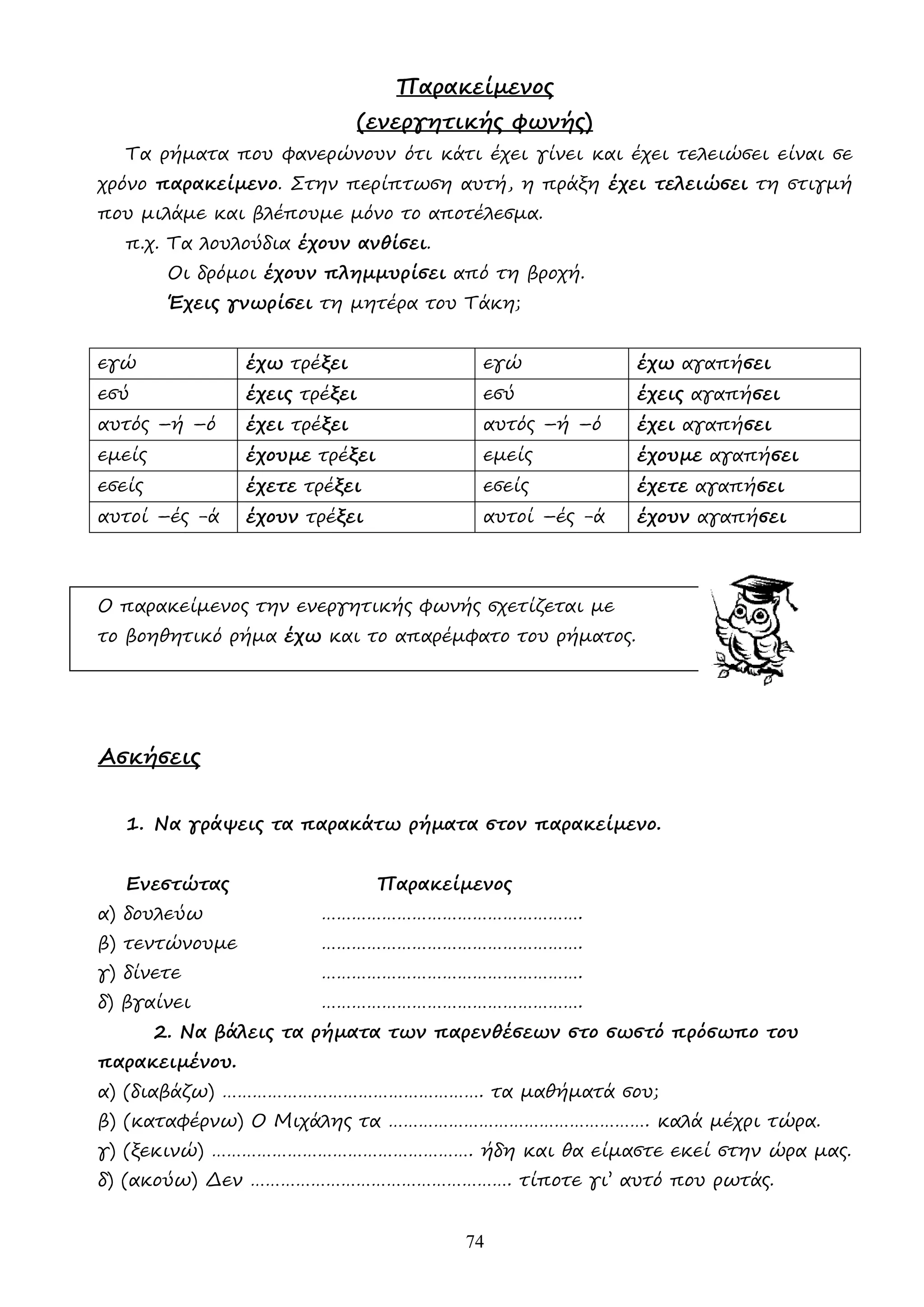 74
Παρακείµενος
(ενεργητικής φωνής)
Τα ρήµατα που φανερώνουν ότι κάτι έχει γίνει και έχει τελειώσει είναι σε
χρόνο παρακείµενο. Στην περίπτωση αυτή, η πράξη έχει τελειώσει τη στιγµή
που µιλάµε και βλέπουµε µόνο το αποτέλεσµα.
π.χ. Τα λουλούδια έχουν ανθίσει.
Οι δρόµοι έχουν πληµµυρίσει από τη βροχή.
Έχεις γνωρίσει τη µητέρα του Τάκη;
εγώ έχω τρέξει εγώ έχω αγαπήσει
εσύ έχεις τρέξει εσύ έχεις αγαπήσει
αυτός –ή –ό έχει τρέξει αυτός –ή –ό έχει αγαπήσει
εµείς έχουµε τρέξει εµείς έχουµε αγαπήσει
εσείς έχετε τρέξει εσείς έχετε αγαπήσει
αυτοί –ές -ά έχουν τρέξει αυτοί –ές -ά έχουν αγαπήσει
Ο παρακείµενος την ενεργητικής φωνής σχετίζεται µε
το βοηθητικό ρήµα έχω και το απαρέµφατο του ρήµατος.
Ασκήσεις
1. Να γράψεις τα παρακάτω ρήµατα στον παρακείµενο.
Ενεστώτας Παρακείµενος
α) δουλεύω …………………………………………….
β) τεντώνουµε …………………………………………….
γ) δίνετε …………………………………………….
δ) βγαίνει …………………………………………….
2. Να βάλεις τα ρήµατα των παρενθέσεων στο σωστό πρόσωπο του
παρακειµένου.
α) (διαβάζω) ……………………………………………. τα µαθήµατά σου;
β) (καταφέρνω) Ο Μιχάλης τα ……………………………………………. καλά µέχρι τώρα.
γ) (ξεκινώ) ……………………………………………. ήδη και θα είµαστε εκεί στην ώρα µας.
δ) (ακούω) ∆εν ……………………………………………. τίποτε γι’ αυτό που ρωτάς.
 