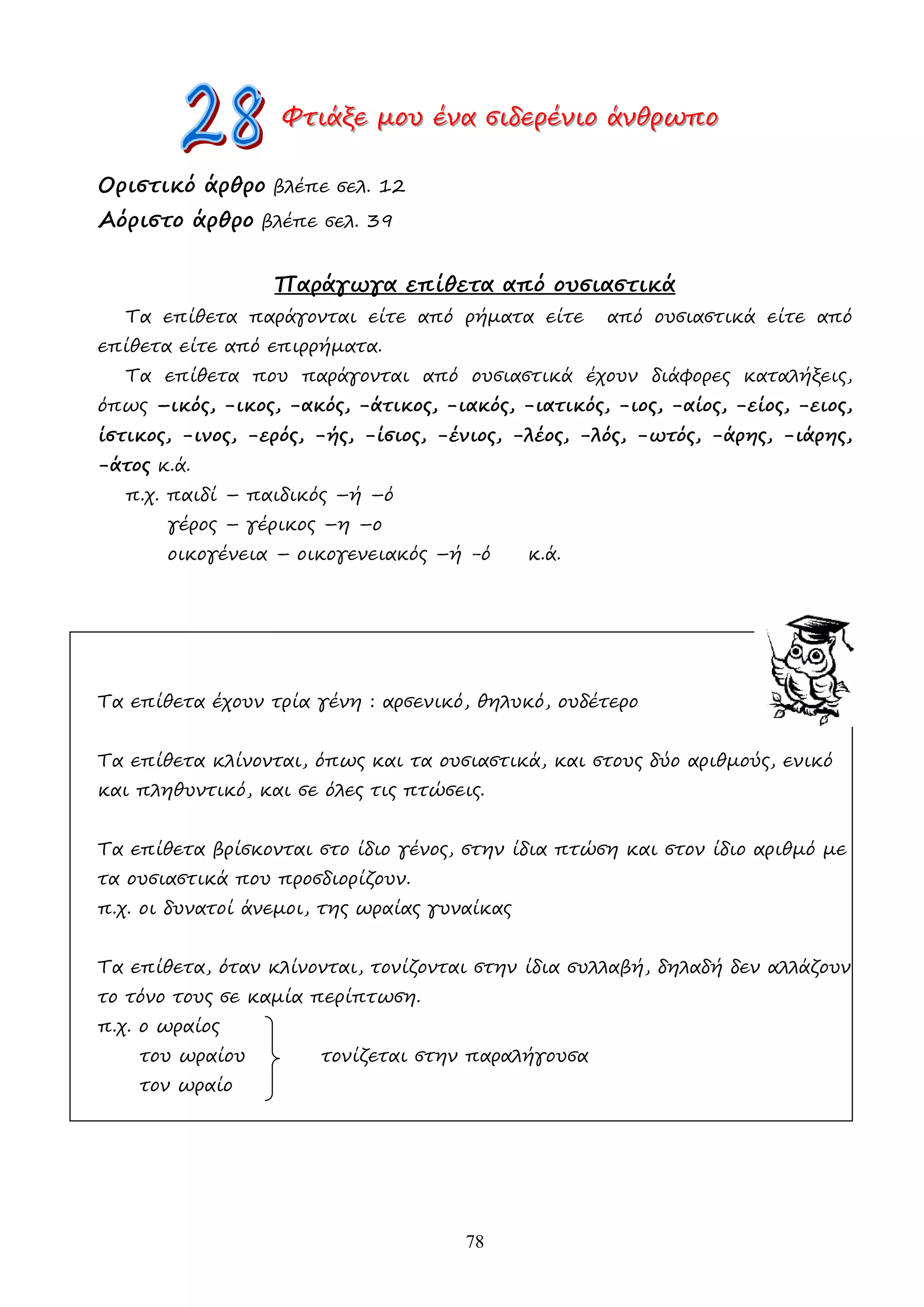 78
Φ
Φ
Φτ
τ
τι
ι
ιά
ά
άξ
ξ
ξε
ε
ε µ
µ
µο
ο
ου
υ
υ έ
έ
έν
ν
να
α
α σ
σ
σι
ι
ιδ
δ
δε
ε
ερ
ρ
ρέ
έ
έν
ν
νι
ι
ιο
ο
ο ά
ά
άν
ν
νθ
θ
θρ
ρ
ρω
ω
ωπ
π
πο
ο
ο
Οριστικό άρθρο βλέπε σελ. 12
Αόριστο άρθρο βλέπε σελ. 39
Παράγωγα επίθετα από ουσιαστικά
Τα επίθετα παράγονται είτε από ρήµατα είτε από ουσιαστικά είτε από
επίθετα είτε από επιρρήµατα.
Τα επίθετα που παράγονται από ουσιαστικά έχουν διάφορες καταλήξεις,
όπως –ικός, -ικος, -ακός, -άτικος, -ιακός, -ιατικός, -ιος, -αίος, -είος, -ειος,
ίστικος, -ινος, -ερός, -ής, -ίσιος, -ένιος, -λέος, -λός, -ωτός, -άρης, -ιάρης,
-άτος κ.ά.
π.χ. παιδί – παιδικός –ή –ό
γέρος – γέρικος –η –ο
οικογένεια – οικογενειακός –ή -ό κ.ά.
Τα επίθετα έχουν τρία γένη : αρσενικό, θηλυκό, ουδέτερο
Τα επίθετα κλίνονται, όπως και τα ουσιαστικά, και στους δύο αριθµούς, ενικό
και πληθυντικό, και σε όλες τις πτώσεις.
Τα επίθετα βρίσκονται στο ίδιο γένος, στην ίδια πτώση και στον ίδιο αριθµό µε
τα ουσιαστικά που προσδιορίζουν.
π.χ. οι δυνατοί άνεµοι, της ωραίας γυναίκας
Τα επίθετα, όταν κλίνονται, τονίζονται στην ίδια συλλαβή, δηλαδή δεν αλλάζουν
το τόνο τους σε καµία περίπτωση.
π.χ. ο ωραίος
του ωραίου τονίζεται στην παραλήγουσα
τον ωραίο
 