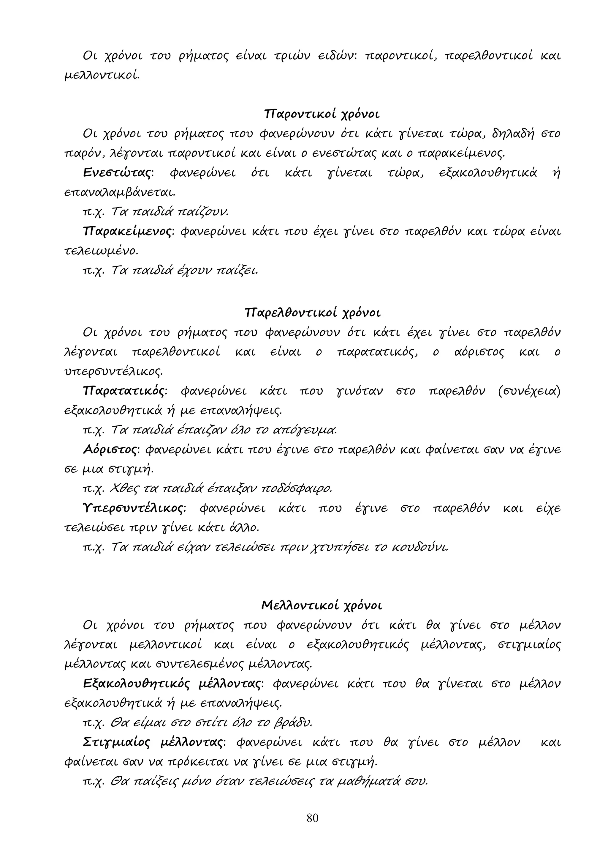 80
Οι χρόνοι του ρήµατος είναι τριών ειδών: παροντικοί, παρελθοντικοί και
µελλοντικοί.
Παροντικοί χρόνοι
Οι χρόνοι του ρήµατος που φανερώνουν ότι κάτι γίνεται τώρα, δηλαδή στο
παρόν, λέγονται παροντικοί και είναι ο ενεστώτας και ο παρακείµενος.
Ενεστώτας: φανερώνει ότι κάτι γίνεται τώρα, εξακολουθητικά ή
επαναλαµβάνεται.
π.χ. Τα παιδιά παίζουν.
Παρακείµενος: φανερώνει κάτι που έχει γίνει στο παρελθόν και τώρα είναι
τελειωµένο.
π.χ. Τα παιδιά έχουν παίξει.
Παρελθοντικοί χρόνοι
Οι χρόνοι του ρήµατος που φανερώνουν ότι κάτι έχει γίνει στο παρελθόν
λέγονται παρελθοντικοί και είναι ο παρατατικός, ο αόριστος και ο
υπερσυντέλικος.
Παρατατικός: φανερώνει κάτι που γινόταν στο παρελθόν (συνέχεια)
εξακολουθητικά ή µε επαναλήψεις.
π.χ. Τα παιδιά έπαιζαν όλο το απόγευµα.
Αόριστος: φανερώνει κάτι που έγινε στο παρελθόν και φαίνεται σαν να έγινε
σε µια στιγµή.
π.χ. Χθες τα παιδιά έπαιξαν ποδόσφαιρο.
Υπερσυντέλικος: φανερώνει κάτι που έγινε στο παρελθόν και είχε
τελειώσει πριν γίνει κάτι άλλο.
π.χ. Τα παιδιά είχαν τελειώσει πριν χτυπήσει το κουδούνι.
Μελλοντικοί χρόνοι
Οι χρόνοι του ρήµατος που φανερώνουν ότι κάτι θα γίνει στο µέλλον
λέγονται µελλοντικοί και είναι ο εξακολουθητικός µέλλοντας, στιγµιαίος
µέλλοντας και συντελεσµένος µέλλοντας.
Εξακολουθητικός µέλλοντας: φανερώνει κάτι που θα γίνεται στο µέλλον
εξακολουθητικά ή µε επαναλήψεις.
π.χ. Θα είµαι στο σπίτι όλο το βράδυ.
Στιγµιαίος µέλλοντας: φανερώνει κάτι που θα γίνει στο µέλλον και
φαίνεται σαν να πρόκειται να γίνει σε µια στιγµή.
π.χ. Θα παίξεις µόνο όταν τελειώσεις τα µαθήµατά σου.
 