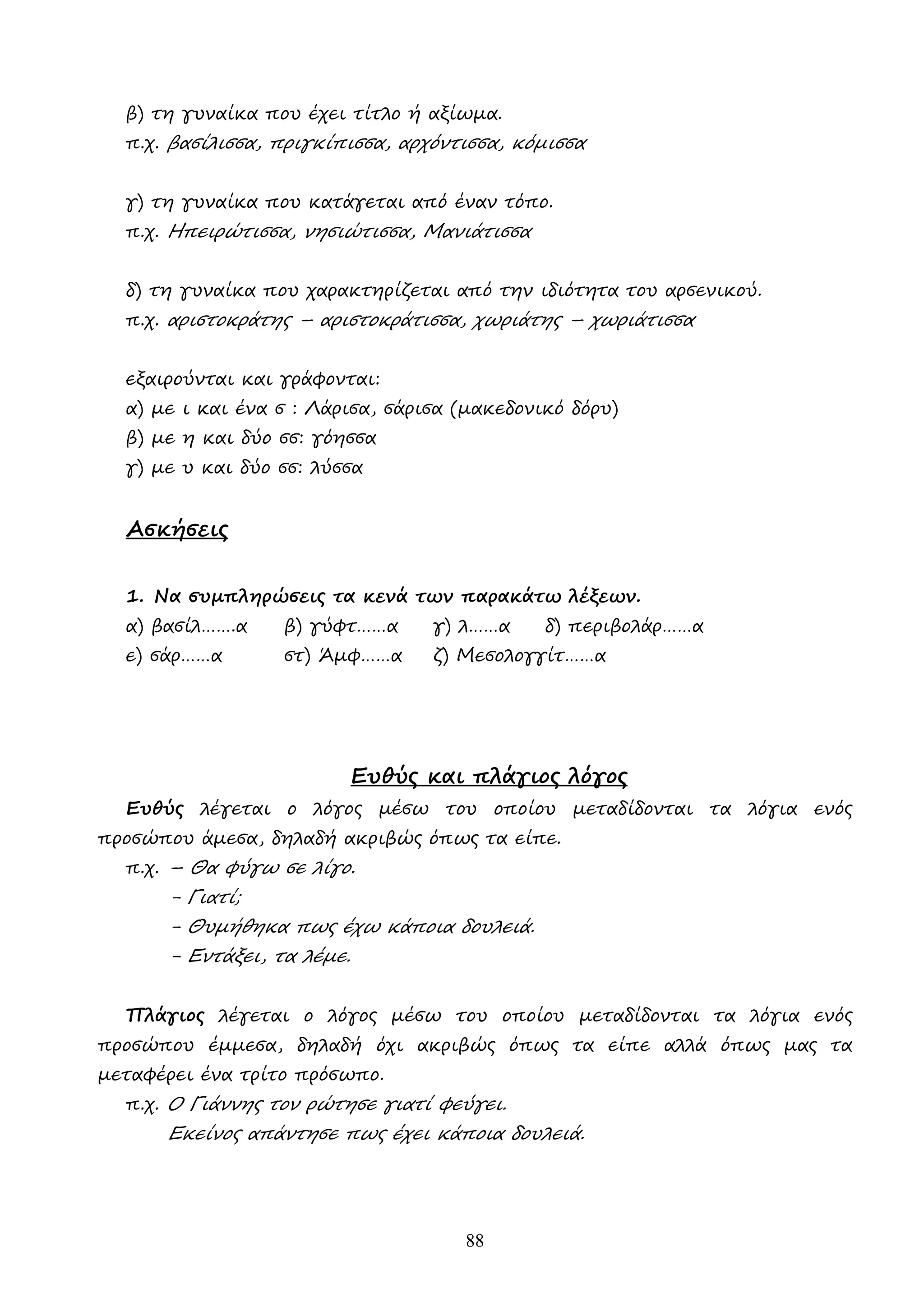 88
β) τη γυναίκα που έχει τίτλο ή αξίωµα.
π.χ. βασίλισσα, πριγκίπισσα, αρχόντισσα, κόµισσα
γ) τη γυναίκα που κατάγεται από έναν τόπο.
π.χ. Ηπειρώτισσα, νησιώτισσα, Μανιάτισσα
δ) τη γυναίκα που χαρακτηρίζεται από την ιδιότητα του αρσενικού.
π.χ. αριστοκράτης – αριστοκράτισσα, χωριάτης – χωριάτισσα
εξαιρούνται και γράφονται:
α) µε ι και ένα σ : Λάρισα, σάρισα (µακεδονικό δόρυ)
β) µε η και δύο σσ: γόησσα
γ) µε υ και δύο σσ: λύσσα
Ασκήσεις
1. Να συµπληρώσεις τα κενά των παρακάτω λέξεων.
α) βασίλ…….α β) γύφτ……α γ) λ……α δ) περιβολάρ……α
ε) σάρ……α στ) Άµφ……α ζ) Μεσολογγίτ……α
Ευθύς και πλάγιος λόγος
Ευθύς λέγεται ο λόγος µέσω του οποίου µεταδίδονται τα λόγια ενός
προσώπου άµεσα, δηλαδή ακριβώς όπως τα είπε.
π.χ. – Θα φύγω σε λίγο.
- Γιατί;
- Θυµήθηκα πως έχω κάποια δουλειά.
- Εντάξει, τα λέµε.
Πλάγιος λέγεται ο λόγος µέσω του οποίου µεταδίδονται τα λόγια ενός
προσώπου έµµεσα, δηλαδή όχι ακριβώς όπως τα είπε αλλά όπως µας τα
µεταφέρει ένα τρίτο πρόσωπο.
π.χ. Ο Γιάννης τον ρώτησε γιατί φεύγει.
Εκείνος απάντησε πως έχει κάποια δουλειά.
 