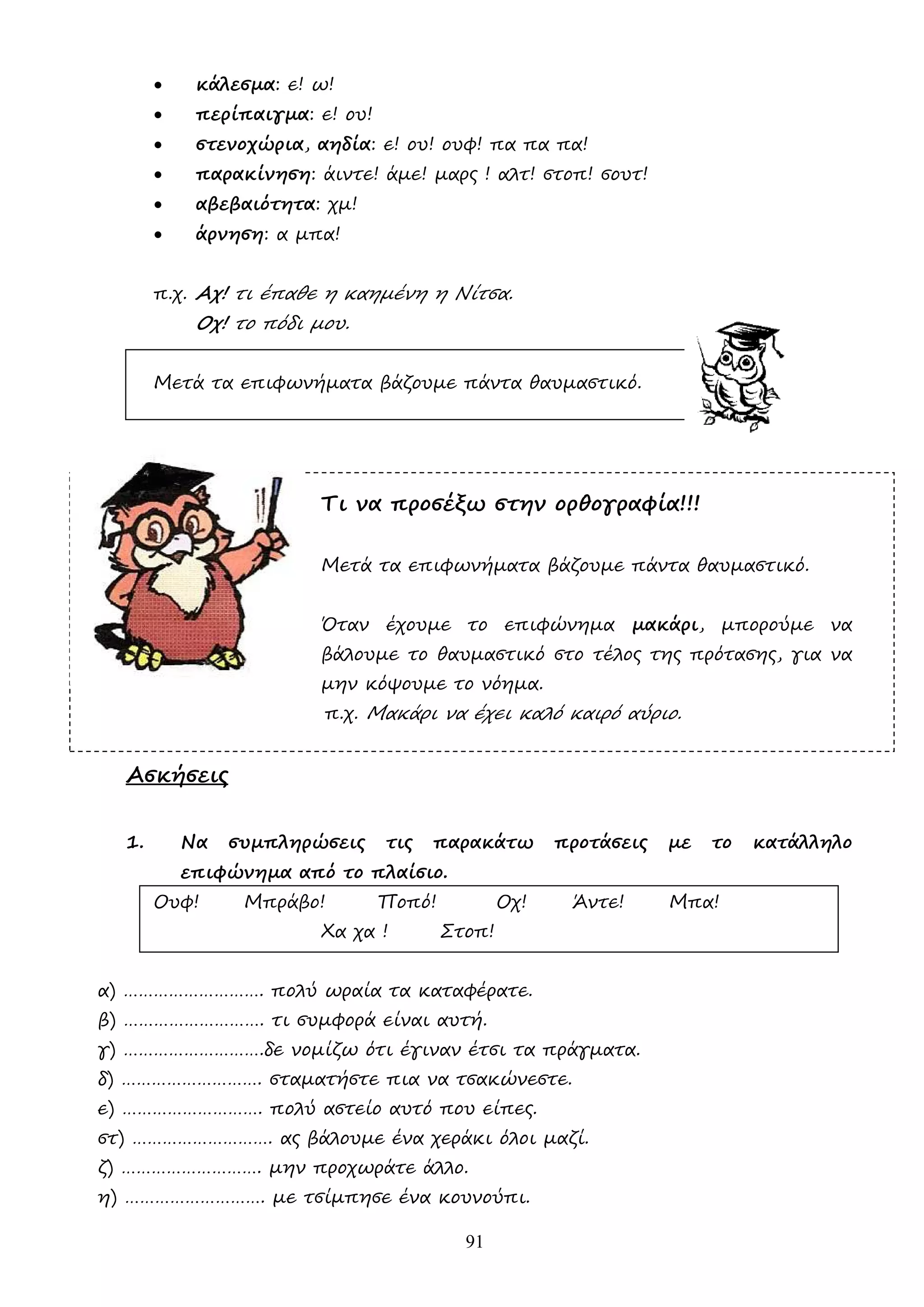 91
• κάλεσµα: ε! ω!
• περίπαιγµα: ε! ου!
• στενοχώρια, αηδία: ε! ου! ουφ! πα πα πα!
• παρακίνηση: άιντε! άµε! µαρς ! αλτ! στοπ! σουτ!
• αβεβαιότητα: χµ!
• άρνηση: α µπα!
π.χ. Αχ! τι έπαθε η καηµένη η Νίτσα.
Οχ! το πόδι µου.
Μετά τα επιφωνήµατα βάζουµε πάντα θαυµαστικό.
Τι να προσέξω στην ορθογραφία!!!
Μετά τα επιφωνήµατα βάζουµε πάντα θαυµαστικό.
Όταν έχουµε το επιφώνηµα µακάρι, µπορούµε να
βάλουµε το θαυµαστικό στο τέλος της πρότασης, για να
µην κόψουµε το νόηµα.
π.χ. Μακάρι να έχει καλό καιρό αύριο.
Ασκήσεις
1. Να συµπληρώσεις τις παρακάτω προτάσεις µε το κατάλληλο
επιφώνηµα από το πλαίσιο.
Ουφ! Μπράβο! Ποπό! Οχ! Άντε! Μπα!
Χα χα ! Στοπ!
α) ………………………. πολύ ωραία τα καταφέρατε.
β) ………………………. τι συµφορά είναι αυτή.
γ) ……………………….δε νοµίζω ότι έγιναν έτσι τα πράγµατα.
δ) ………………………. σταµατήστε πια να τσακώνεστε.
ε) ………………………. πολύ αστείο αυτό που είπες.
στ) ………………………. ας βάλουµε ένα χεράκι όλοι µαζί.
ζ) ………………………. µην προχωράτε άλλο.
η) ………………………. µε τσίµπησε ένα κουνούπι.
 