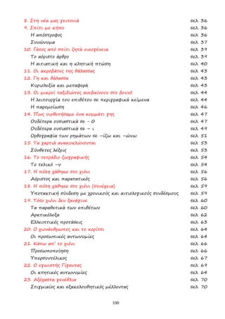 100
8. Στη νέα µας γειτονιά σελ. 36
9. Σπίτι µε κήπο σελ. 36
Η απόστροφος σελ. 36
Συνώνυµα σελ. 37
10. Γάτος από σπίτι ζητά οικογένεια σελ. 39
Το αόριστο άρθρο σελ. 39
Η αιτιατική και η κλητική πτώση σελ. 40
11. Οι ακροβάτες της θάλασσας σελ. 43
12. Γη και θάλασσα σελ. 43
Κυριολεξία και µεταφορά σελ. 43
13. Οι µικροί ταξιδιώτες ανεβαίνουν στο βουνό σελ. 44
Η λειτουργία του επιθέτου σε περιγραφικά κείµενα σελ. 44
Η παροµοίωση σελ. 46
14. Πως υιοθετήσαµε ένα κοµµάτι γης σελ. 47
Ουδέτερα ουσιαστικά σε - 0 σελ. 47
Ουδέτερα ουσιαστικά σε – ι σελ. 49
Ορθογραφία των ρηµάτων σε –ίζω και –ώνω σελ. 51
15. Τα χαρτιά ανακυκλώνονται σελ. 53
Σύνθετες λέξεις σελ. 53
16. Το τετράδιο ζωγραφικής σελ. 54
Το τελικό –ν σελ. 54
17. Η πόλη χάθηκε στο χιόνι σελ. 56
Αόριστος και παρατατικός σελ. 56
18. Η πόλη χάθηκε στο χιόνι (συνέχεια) σελ. 59
Υποτακτική σύνδεση µε χρονικούς και αιτιολογικούς συνδέσµους σελ. 59
19. Τόσο χιόνι δεν ξανάγινε σελ. 60
Τα παραθετικά των επιθέτων σελ. 60
Αρκτικόλεξα σελ. 62
Ελλειπτικές προτάσεις σελ. 63
20. Ο χιονάνθρωπος και το κορίτσι σελ. 64
Οι προσωπικές αντωνυµίες σελ. 64
21. Κάτω απ’ το χιόνι σελ. 66
Προσωποποίηση σελ. 66
Υπερσυντέλικος σελ. 67
22. Ο εγωιστής Γίγαντας σελ. 69
Οι κτητικές αντωνυµίες σελ. 64
23. Αξέχαστα γενέθλια σελ. 70
Στιγµιαίος και εξακολουθητικός µέλλοντας σελ. 70
 
