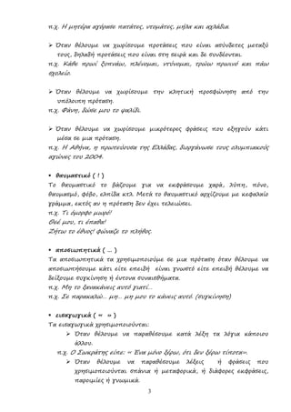 3
π.χ. Η µητέρα αγόρασε πατάτες, ντοµάτες, µήλα και αχλάδια.
 Όταν θέλουµε να χωρίσουµε προτάσεις που είναι ασύνδετες µεταξύ
τους, δηλαδή προτάσεις που είναι στη σειρά και δε συνδέονται.
π.χ. Κάθε πρωί ξυπνάω, πλένοµαι, ντύνοµαι, τρώω πρωινό και πάω
σχολείο.
 Όταν θέλουµε να χωρίσουµε την κλητική προσφώνηση από την
υπόλοιπη πρόταση.
π.χ. Φάνη, δώσε µου το ψαλίδι.
 Όταν θέλουµε να χωρίσουµε µικρότερες φράσεις που εξηγούν κάτι
µέσα σε µια πρόταση.
π.χ. Η Αθήνα, η πρωτεύουσα της Ελλάδας, διοργάνωσε τους ολυµπιακούς
αγώνες του 2004.
 θαυµαστικό ( ! )
Το θαυµαστικό το βάζουµε για να εκφράσουµε χαρά, λύπη, πόνο,
θαυµασµό, φόβο, ελπίδα κτλ. Μετά το θαυµαστικό αρχίζουµε µε κεφαλαίο
γράµµα, εκτός αν η πρόταση δεν έχει τελειώσει.
π.χ. Τι όµορφο µωρό!
Θεέ µου, τι έπαθα!
Ζήτω το έθνος! φώναζε το πλήθος.
 αποσιωπητικά ( … )
Τα αποσιωπητικά τα χρησιµοποιούµε σε µια πρόταση όταν θέλουµε να
αποσιωπήσουµε κάτι είτε επειδή είναι γνωστό είτε επειδή θέλουµε να
δείξουµε συγκίνηση ή έντονα συναισθήµατα.
π.χ. Μη το ξανακάνεις αυτό γιατί…
π.χ. Σε παρακαλώ… µη… µη µου το κάνεις αυτό. (συγκίνηση)
 εισαγωγικά ( « » )
Τα εισαγωγικά χρησιµοποιούνται:
 Όταν θέλουµε να παραθέσουµε κατά λέξη τα λόγια κάποιου
άλλου.
π.χ. Ο Σωκράτης είπε: « Ένα µόνο ξέρω, ότι δεν ξέρω τίποτα».
 Όταν θέλουµε να παραθέσουµε λέξεις ή φράσεις που
χρησιµοποιούνται σπάνια ή µεταφορικά, ή διάφορες εκφράσεις,
παροιµίες ή γνωµικά.
 