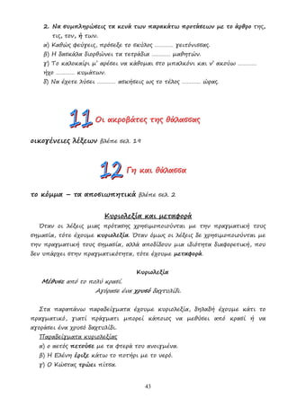 43
2. Να συµπληρώσεις τα κενά των παρακάτω προτάσεων µε το άρθρο της,
τις, τον, ή των.
α) Καθώς φεύγεις, πρόσεξε το σκύλος ………… γειτόνισσας.
β) Η δασκάλα διορθώνει τα τετράδια ………… µαθητών.
γ) Το καλοκαίρι µ’ αρέσει να κάθοµαι στο µπαλκόνι και ν’ ακούω …………
ήχο ………… κυµάτων.
δ) Να έχετε λύσει ………… ασκήσεις ως το τέλος ………… ώρας.
Ο
Ο
Οι
ι
ι α
α
ακ
κ
κρ
ρ
ρο
ο
οβ
β
βά
ά
άτ
τ
τε
ε
ες
ς
ς τ
τ
τη
η
ης
ς
ς θ
θ
θά
ά
άλ
λ
λα
α
ασ
σ
σσ
σ
σα
α
ας
ς
ς
οικογένειες λέξεων βλέπε σελ. 19
Γ
Γ
Γη
η
η κ
κ
κα
α
αι
ι
ι θ
θ
θά
ά
άλ
λ
λα
α
ασ
σ
σσ
σ
σα
α
α
το κόµµα – τα αποσιωπητικά βλέπε σελ. 2
Κυριολεξία και µεταφορά
Όταν οι λέξεις µιας πρότασης χρησιµοποιούνται µε την πραγµατική τους
σηµασία, τότε έχουµε κυριολεξία. Όταν όµως οι λέξεις δε χρησιµοποιούνται µε
την πραγµατική τους σηµασία, αλλά αποδίδουν µια ιδιότητα διαφορετική, που
δεν υπάρχει στην πραγµατικότητα, τότε έχουµε µεταφορά.
Κυριολεξία
Μέθυσε από το πολύ κρασί.
Αγόρασε ένα χρυσό δαχτυλίδι.
Στα παραπάνω παραδείγµατα έχουµε κυριολεξία, δηλαδή έχουµε κάτι το
πραγµατικό, γιατί πράγµατι µπορεί κάποιος να µεθύσει από κρασί ή να
αγοράσει ένα χρυσό δαχτυλίδι.
Παραδείγµατα κυριολεξίας
α) ο αετός πετούσε µε τα φτερά του ανοιγµένα.
β) Η Ελένη έριξε κάτω το ποτήρι µε το νερό.
γ) Ο Κώστας τρώει πίτσα.
 