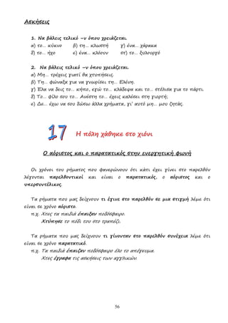 56
Ασκήσεις
1. Να βάλεις τελικό –ν όπου χρειάζεται.
α) το… κύκνο β) τη… κλωστή γ) ένα… χάρακα
δ) το… ήχο ε) ένα… κλόουν στ) το… ξυλουργό
2. Να βάλεις τελικό –ν όπου χρειάζεται.
α) Μη… τρέχεις γιατί θα χτυπήσεις.
β) Τη… φώναξα για να γνωρίσει τη… Ελένη.
γ) Έλα να δεις το… κήπο, εγώ το… κλάδεψα και το… στόλισα για το πάρτι.
δ) Το… φίλο σου το… Ανέστη το… έχεις καλέσει στη γιορτή;
ε) ∆ε… έχω να σου δώσω άλλα χρήµατα, γι’ αυτό µη… µου ζητάς.
Η
Η
Η π
π
πό
ό
όλ
λ
λη
η
η χ
χ
χά
ά
άθ
θ
θη
η
ηκ
κ
κε
ε
ε σ
σ
στ
τ
το
ο
ο χ
χ
χι
ι
ιό
ό
όν
ν
νι
ι
ι
Ο αόριστος και ο παρατατικός στην ενεργητική φωνή
Οι χρόνοι του ρήµατος που φανερώνουν ότι κάτι έχει γίνει στο παρελθόν
λέγονται παρελθοντικοί και είναι ο παρατατικός, ο αόριστος και ο
υπερσυντέλικος.
Τα ρήµατα που µας δείχνουν τι έγινε στο παρελθόν σε µια στιγµή λέµε ότι
είναι σε χρόνο αόριστο.
π.χ. Χτες τα παιδιά έπαιξαν ποδόσφαιρο.
Χτύπησε το πόδι του στο τραπέζι.
Τα ρήµατα που µας δείχνουν τι γίνονταν στο παρελθόν συνέχεια λέµε ότι
είναι σε χρόνο παρατατικό.
π.χ. Τα παιδιά έπαιζαν ποδόσφαιρο όλο το απόγευµα.
Χτες έγραφα τις ασκήσεις των αγγλικών.
 
