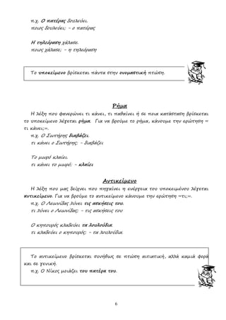 6
π.χ. Ο πατέρας δουλεύει.
ποιος δουλεύει; - ο πατέρας
Η τηλεόραση χάλασε.
ποιος χάλασε; - η τηλεόραση
Το υποκείµενο βρίσκεται πάντα στην ονοµαστική πτώση.
Ρήµα
Η λέξη που φανερώνει τι κάνει, τι παθαίνει ή σε ποια κατάσταση βρίσκεται
το υποκείµενο λέγεται ρήµα. Για να βρούµε το ρήµα, κάνουµε την ερώτηση «
τι κάνει;».
π.χ. Ο Σωτήρης διαβάζει.
τι κάνει ο Σωτήρης; - διαβάζει
Το µωρό κλαίει.
τι κάνει το µωρό; - κλαίει
Αντικείµενο
Η λέξη που µας δείχνει που πηγαίνει η ενέργεια του υποκειµένου λέγεται
αντικείµενο. Για να βρούµε το αντικείµενο κάνουµε την ερώτηση «τι;».
π.χ. Ο Λεωνίδας λύνει τις ασκήσεις του.
τι λύνει ο Λεωνίδας; - τις ασκήσεις του
Ο κηπουρός κλαδεύει τα λουλούδια.
τι κλαδεύει ο κηπουρός; - τα λουλούδια.
Το αντικείµενο βρίσκεται συνήθως σε πτώση αιτιατική, αλλά καµιά φορά
και σε γενική.
π.χ. Ο Νίκος µοιάζει του πατέρα του.
 