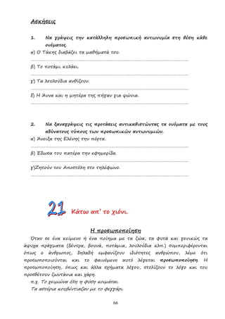 66
Ασκήσεις
1. Να γράψεις την κατάλληλη προσωπική αντωνυµία στη θέση κάθε
ονόµατος.
α) Ο Τάκης διαβάζει τα µαθήµατά του.
…………………………………………………………………………………………………………………
β) Το ποτάµι κυλάει.
…………………………………………………………………………………………………………………
γ) Τα λουλούδια ανθίζουν.
…………………………………………………………………………………………………………………
δ) Η Άννα και η µητέρα της πήγαν για ψώνια.
…………………………………………………………………………………………………………………
2. Να ξαναγράψεις τις προτάσεις αντικαθιστώντας τα ονόµατα µε τους
αδύνατους τύπους των προσωπικών αντωνυµιών.
α) Άνοιξα της Ελένης την πόρτα.
…………………………………………………………………………………………………………………
β) Έδωσα του πατέρα την εφηµερίδα.
…………………………………………………………………………………………………………………
γ)Ζητούν τον Αποστόλη στο τηλέφωνο.
…………………………………………………………………………………………………………………
Κ
Κ
Κά
ά
άτ
τ
τω
ω
ω α
α
απ
π
π’
’’ τ
τ
το
ο
ο χ
χ
χι
ι
ιό
ό
όν
ν
νι
ι
ι.
..
Η προσωποποίηση
Όταν σε ένα κείµενο ή ένα ποίηµα µε τα ζώα, τα φυτά και γενικώς τα
άψυχα πράγµατα (δέντρα, βουνά, ποτάµια, λουλούδια κλπ.) συµπεριφέρονται
όπως ο άνθρωπος, δηλαδή εµφανίζουν ιδιότητες ανθρώπου, λέµε ότι
προσωποποιούνται και το φαινόµενο αυτό λέγεται προσωποποίηση. Η
προσωποποίηση, όπως και άλλα σχήµατα λόγου, στολίζουν το λόγο και του
προσθέτουν ζωντάνια και χάρη.
π.χ. Το χειµώνα όλη η φύση κοιµάται.
Τα αστέρια κουβέντιαζαν µε το φεγγάρι.
 