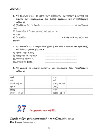 76
Ασκήσεις
1. Να συµπληρώσεις τα κενά των παρακάτω προτάσεων βάζοντας τα
ρήµατα των παρενθέσεων στο σωστό πρόσωπο του συντελεσµένου
µέλλοντα.
α) (διαβάζω) Ως το βράδυ …………………………………………………….. τα µαθήµατά
µου.
β) (επιστρέφω) Ώσπου να πας εσύ στο σπίτι, ………………………………………………..
κι εµείς.
γ) (ετοιµάζω) …………………………………………………….. τα πράγµατά σας µέχρι να
γυρίσω;
2. Να µεταφέρεις τις παρακάτω φράσεις στο ίδιο πρόσωπο της οριστικής
του συντελεσµένου µέλλοντα.
α) Κρατώ σηµειώσεις. ……………………………………………………..
β) Καθαρίζει το δωµάτιο. ……………………………………………………..
γ) Λύνουµε ασκήσεις. ……………………………………………………..
δ) Σβήνεις τα φώτα. ……………………………………………………..
3. Να κλίνεις τα ρήµατα σπρώχνω και δηµιουργώ στον συντελεσµένο
µέλλοντα.
εγώ εγώ
εσύ εσύ
αυτός –ή –ό αυτός –ή –ό
εµείς εµείς
εσείς εσείς
αυτοί –ές -ά αυτοί –ές -ά
Τ
Τ
Το
ο
ο χ
χ
χα
α
αρ
ρ
ρο
ο
ού
ύ
ύµ
µ
µε
ε
εν
ν
νο
ο
ο λ
λ
λι
ι
ιβ
β
βά
ά
άδ
δ
δι
ι
ι
Σηµεία στίξης (το ερωτηµατικό – η παύλα) βλέπε σελ. 2
Συνώνυµα βλέπε σελ. 37
 