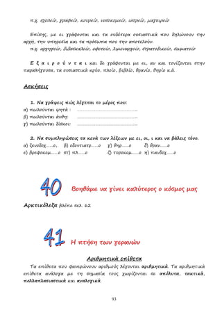 93
π.χ. σχολείο, γραφείο, κουρείο, νοσοκοµείο, ιατρείο, µαγειρείο
Επίσης, µε ει γράφονται και τα ουδέτερα ουσιαστικά που δηλώνουν την
αρχή, την υπηρεσία και τα πρόσωπα που την αποτελούν.
π.χ. αρχηγείο, διδασκαλείο, εφετείο, λιµεναρχείο, στρατοδικείο, σωµατείο
Ε ξ α ι ρ ο ύ ν τ α ι και δε γράφονται µε ει, αν και τονίζονται στην
παραλήγουσα, τα ουσιαστικά κρύο, πλοίο, βιβλίο, θρανίο, θηρίο κ.ά.
Ασκήσεις
1. Να γράψεις πώς λέγεται το µέρος που:
α) πωλούνται ψητά : …………………………………………..
β) πωλούνται άνθη: …………………………………………..
γ) πωλούνται δίσκοι: …………………………………………..
2. Να συµπληρώσεις τα κενά των λέξεων µε ει, οι, ι και να βάλεις τόνο.
α) ξενοδοχ……ο, β) οδοντιατρ……ο γ) θηρ……ο δ) θραν……ο
ε) βρεφοκοµ……ο στ) πλ……ο ζ) τυροκοµ……ο η) πανδοχ……ο
Β
Β
Βο
ο
οη
η
ηθ
θ
θά
ά
άµ
µ
µε
ε
ε ν
ν
να
α
α γ
γ
γί
ί
ίν
ν
νε
ε
ει
ι
ι κ
κ
κα
α
αλ
λ
λύ
ύ
ύτ
τ
τε
ε
ερ
ρ
ρο
ο
ος
ς
ς ο
ο
ο κ
κ
κό
ό
όσ
σ
σµ
µ
µο
ο
ος
ς
ς µ
µ
µα
α
ας
ς
ς
Αρκτικόλεξα βλέπε σελ. 62
Η
Η
Η π
π
πτ
τ
τή
ή
ήσ
σ
ση
η
η τ
τ
τω
ω
ων
ν
ν γ
γ
γε
ε
ερ
ρ
ρα
α
αν
ν
νώ
ώ
ών
ν
ν
Αριθµητικά επίθετα
Τα επίθετα που φανερώνουν αριθµούς λέγονται αριθµητικά. Τα αριθµητικά
επίθετα ανάλογα µε τη σηµασία τους χωρίζονται σε απόλυτα, τακτικά,
πολλαπλασιαστικά και αναλογικά.
 