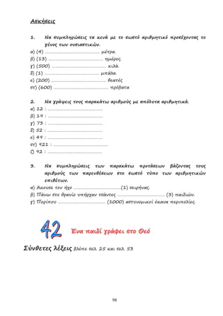 98
Ασκήσεις
1. Να συµπληρώσεις τα κενά µε το σωστό αριθµητικό προσέχοντας το
γένος των ουσιαστικών.
α) (4) ……………………………………… µέτρα.
β) (13) ……………………………………… ηµέρες.
γ) (500) ……………………………………… κιλά.
δ) (1) ……………………………………… µπάλα.
ε) (200) ……………………………………… θεατές
στ) (600) ……………………………………… πρόβατα
2. Να γράψεις τους παρακάτω αριθµούς µε απόλυτα αριθµητικά.
α) 12 : ………………………………………
β) 19 : ………………………………………
γ) 73 : ………………………………………
δ) 52 : ………………………………………
ε) 49 : ………………………………………
στ) 921 : ………………………………………
ζ) 92 : ………………………………………
3. Να συµπληρώσεις των παρακάτω προτάσεων βάζοντας τους
αριθµούς των παρενθέσεων στο σωστό τύπο των αριθµητικών
επιθέτων.
α) Άκουσε τον ήχο …………………………………(1) σειρήνας.
β) Πάνω στο θρανίο υπήρχαν τσάντες ………………………………… (3) παιδιών.
γ) Περίπου ………………………………… (1000) αστυνοµικοί έκανα περιπολίες.
Έ
Έ
Έν
ν
να
α
α π
π
πα
α
αι
ι
ιδ
δ
δί
ί
ί γ
γ
γρ
ρ
ρά
ά
άφ
φ
φε
ε
ει
ι
ι σ
σ
στ
τ
το
ο
ο Θ
Θ
Θε
ε
εό
ό
ό
Σύνθετες λέξεις βλέπε σελ. 25 και σελ. 53
 