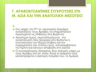 Γ. ΑΡΑΒΟΒΤΖΑΝΣΙΝΕ΢ ΢ΤΓΚΡΟΤ΢ΕΙ΢ ΢ΣΗ
Μ. Α΢ΙΑ ΚΑΙ ΣΗΝ ΑΝΑΣΟΛΙΚΗ ΜΕ΢ΟΓΕΙΟ

 ΢τις αρχές του 9ου αι. εσωτερικές διαμάχες
αναγκάζουν τους Άραβες να σταματήσουν
προσωρινά τις επιθέσεις στο Βυζάντιο
 Αργότερα όμως, εκμεταλλευόμενοι την
αναστάτωση που προκαλεί στο Βυζάντιο η
επανάσταση του Θωμά ΢λάβου και την
παραμέληση του στόλου τους, καταλαμβάνουν
την Κρήτη και κάνουν απόβαση στη ΢ικελία
 Ο αυτοκράτορας Θεόφιλος δίνει σκληρές μάχες με
τους Άραβες στη Μ. Ασία. Κατά τη διάρκεια τους
καταστρέφεται η ιδιαίτερη πατρίδα του, το Αμόριο
 