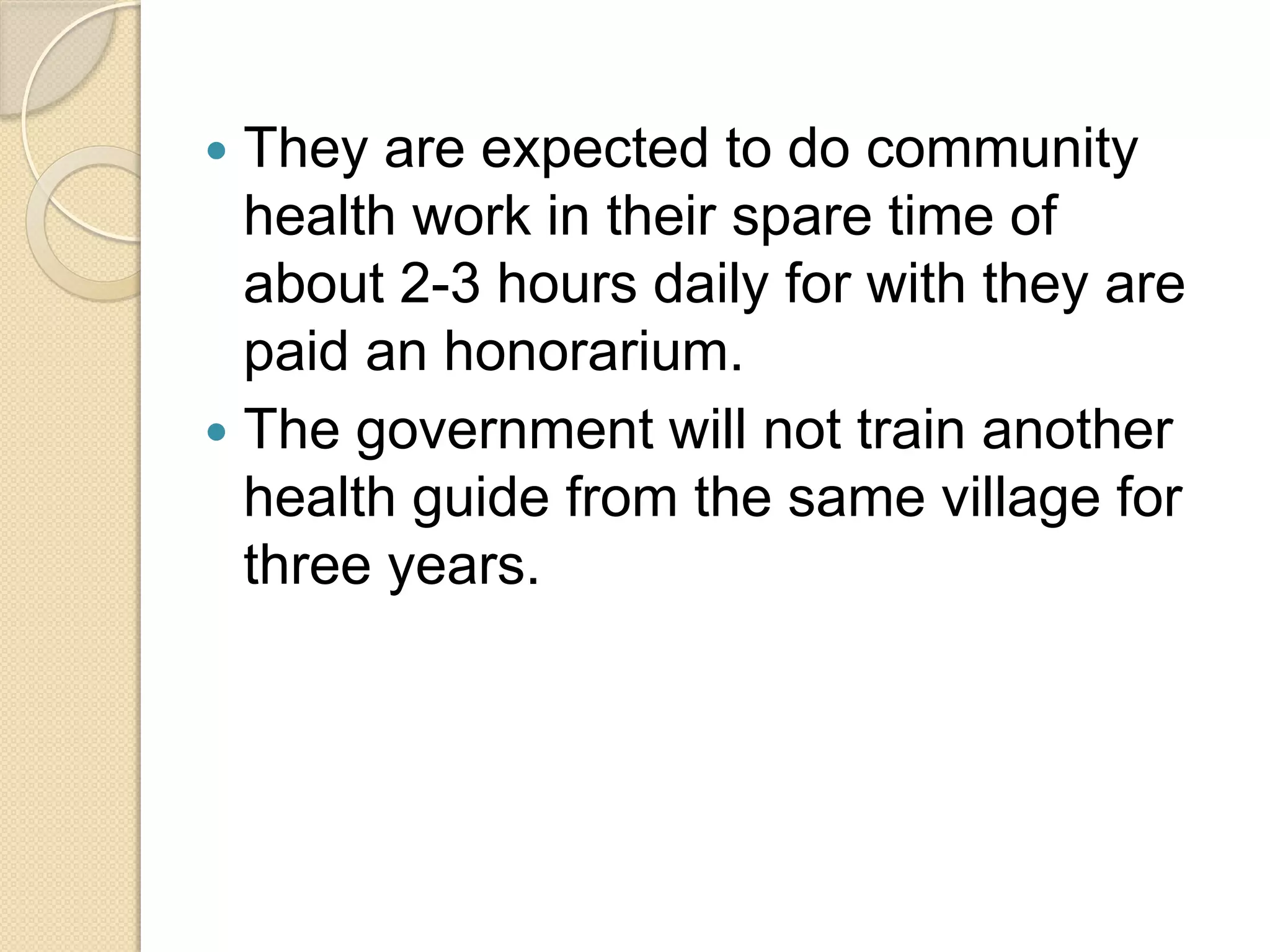  They are expected to do community
health work in their spare time of
about 2-3 hours daily for with they are
paid an honorarium.
 The government will not train another
health guide from the same village for
three years.
 