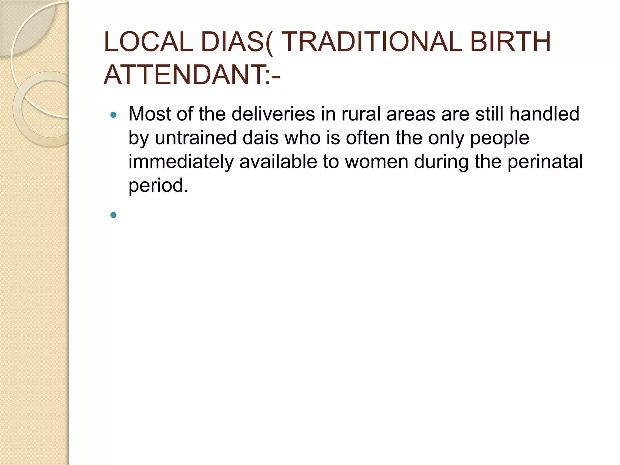 LOCAL DIAS( TRADITIONAL BIRTH
ATTENDANT:-
 Most of the deliveries in rural areas are still handled
by untrained dais who is often the only people
immediately available to women during the perinatal
period.

 