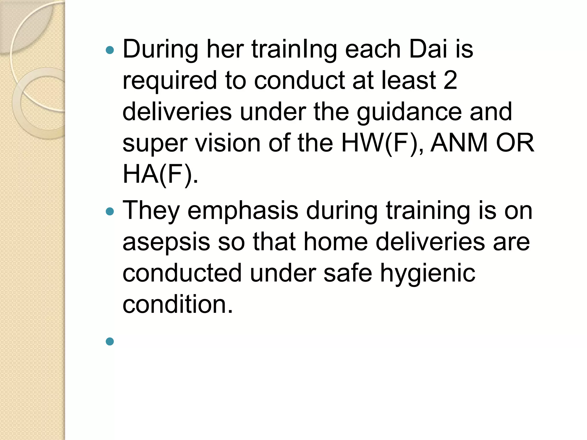  During her trainIng each Dai is
required to conduct at least 2
deliveries under the guidance and
super vision of the HW(F), ANM OR
HA(F).
 They emphasis during training is on
asepsis so that home deliveries are
conducted under safe hygienic
condition.

 