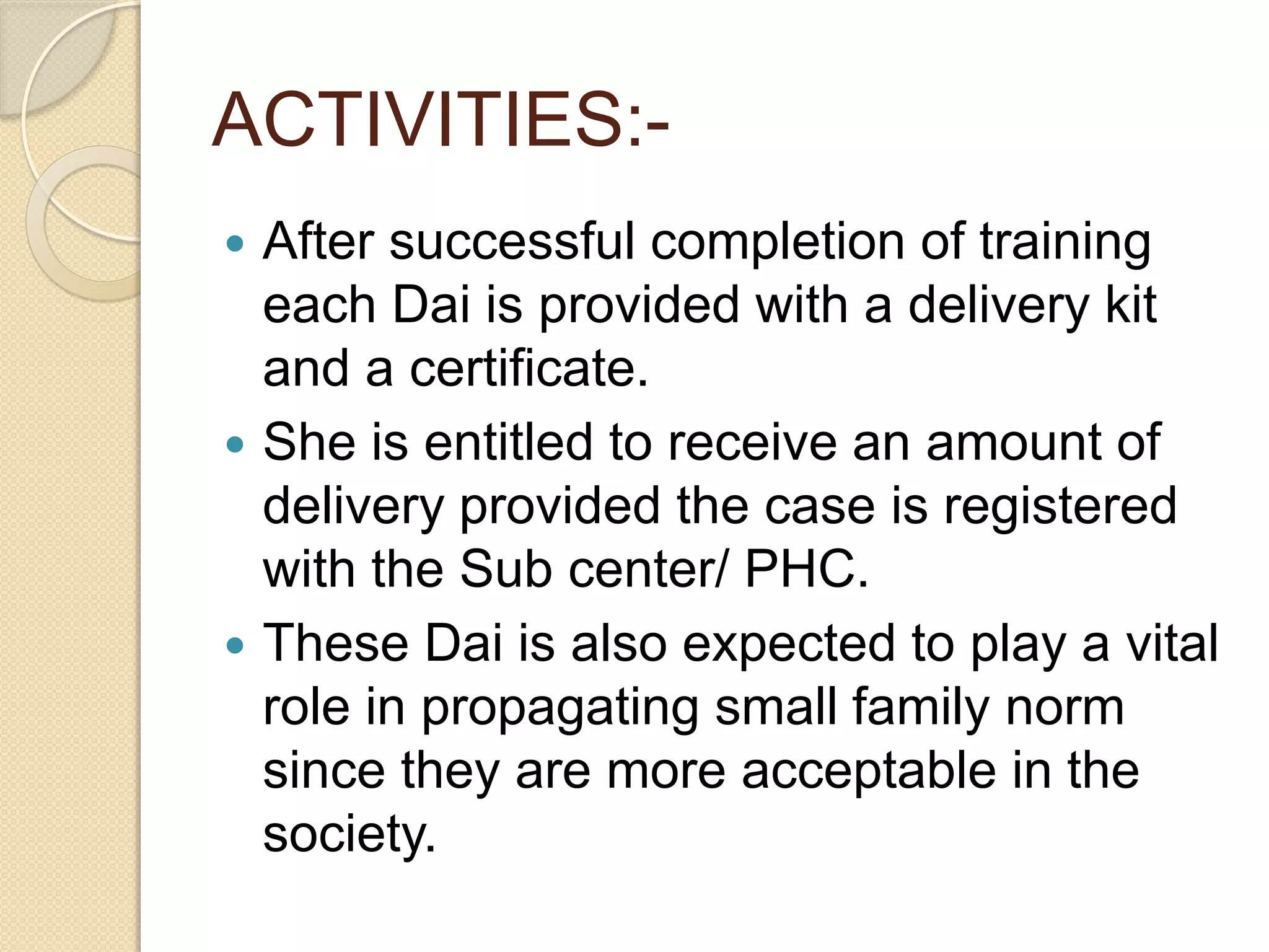 ACTIVITIES:-
 After successful completion of training
each Dai is provided with a delivery kit
and a certificate.
 She is entitled to receive an amount of
delivery provided the case is registered
with the Sub center/ PHC.
 These Dai is also expected to play a vital
role in propagating small family norm
since they are more acceptable in the
society.
 